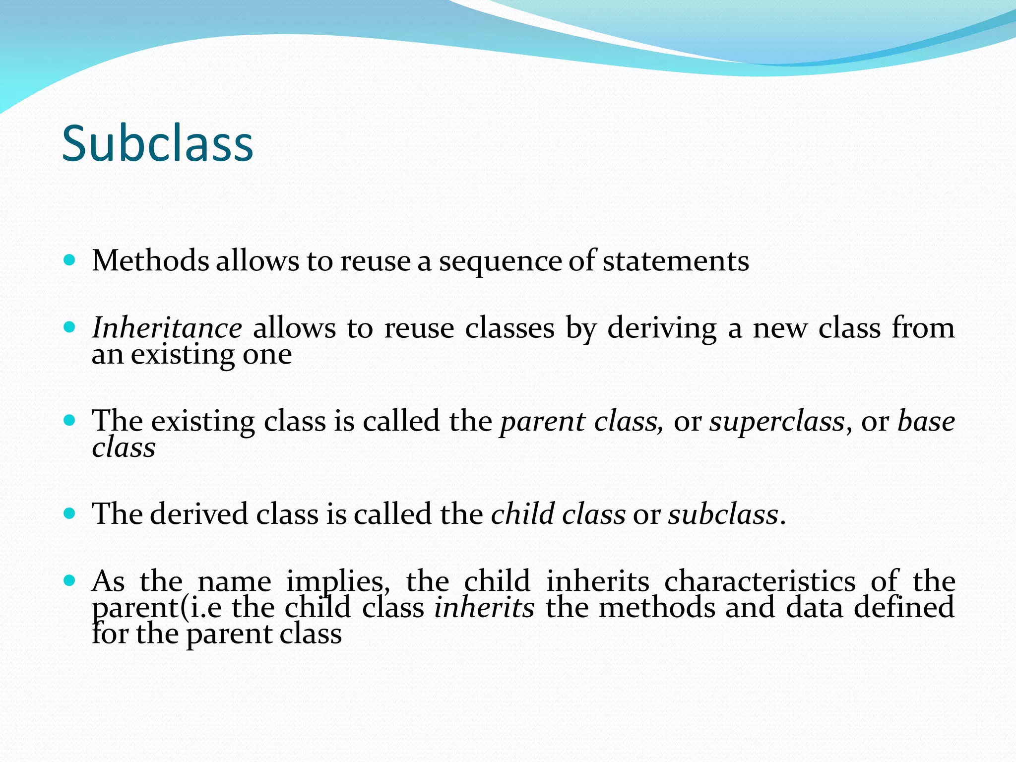 Subclass
 Methods allows to reuse a sequence of statements
 Inheritance allows to reuse classes by deriving a new class from
an existing one
 The existing class is called the parent class, or superclass, or base
class
 The derived class is called the child class or subclass.
 As the name implies, the child inherits characteristics of the
parent(i.e the child class inherits the methods and data defined
for the parent class
 
