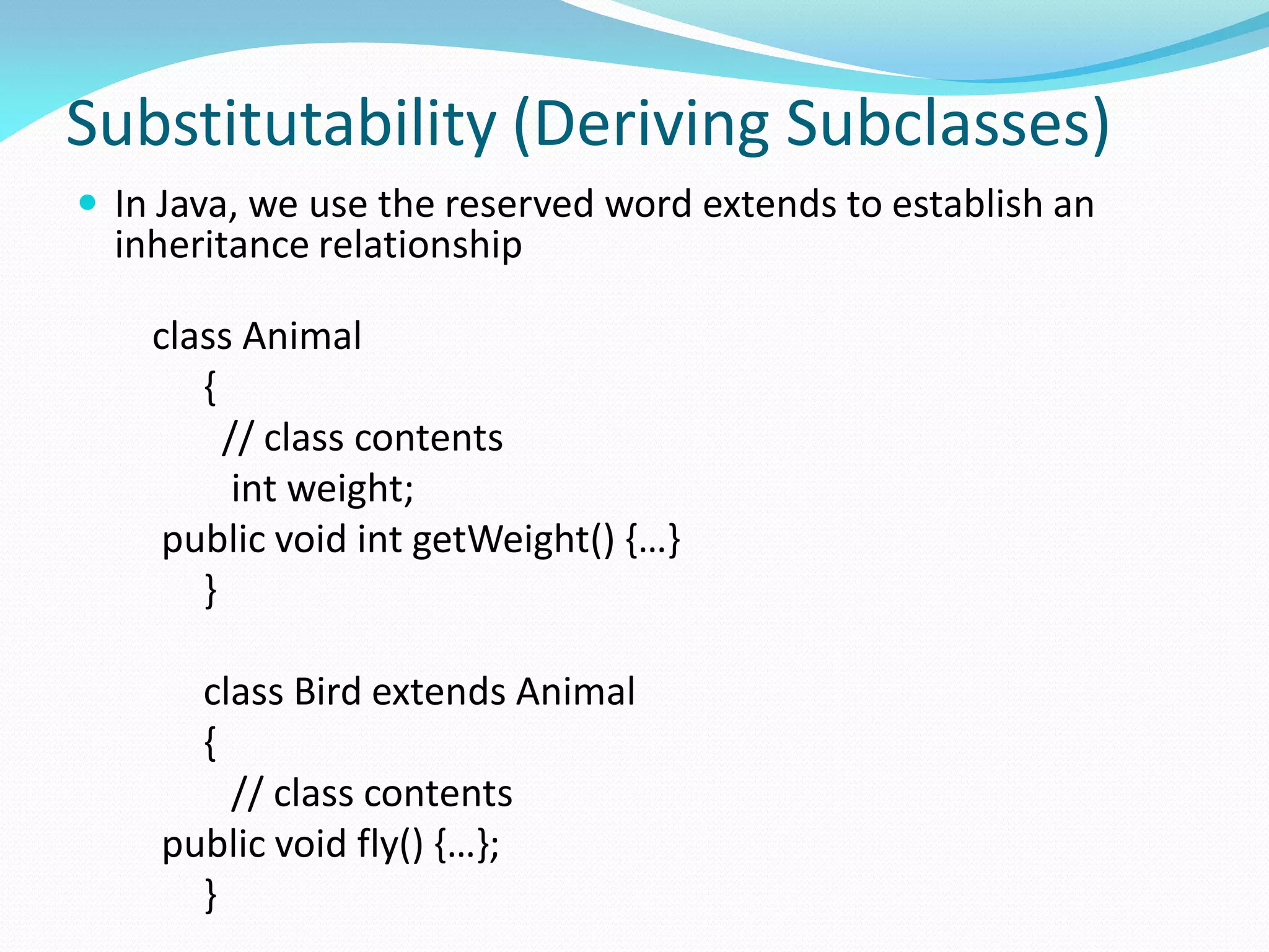 Substitutability (Deriving Subclasses)
 In Java, we use the reserved word extends to establish an
inheritance relationship
class Animal
{
// class contents
int weight;
public void int getWeight() {…}
}
class Bird extends Animal
{
// class contents
public void fly() {…};
}
 