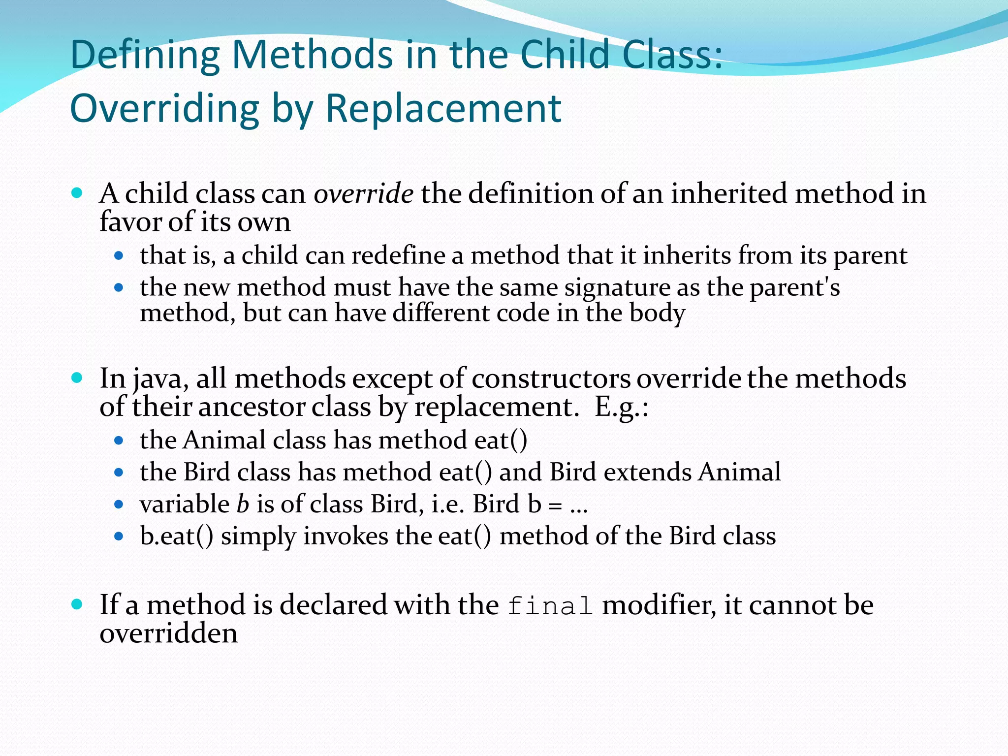 Defining Methods in the Child Class:
Overriding by Replacement
 A child class can override the definition of an inherited method in
favor of its own
 that is, a child can redefine a method that it inherits from its parent
 the new method must have the same signature as the parent's
method, but can have different code in the body
 In java, all methods except of constructors override the methods
of their ancestor class by replacement. E.g.:
 the Animal class has method eat()
 the Bird class has method eat() and Bird extends Animal
 variable b is of class Bird, i.e. Bird b = …
 b.eat() simply invokes the eat() method of the Bird class
 If a method is declared with the final modifier, it cannot be
overridden
 