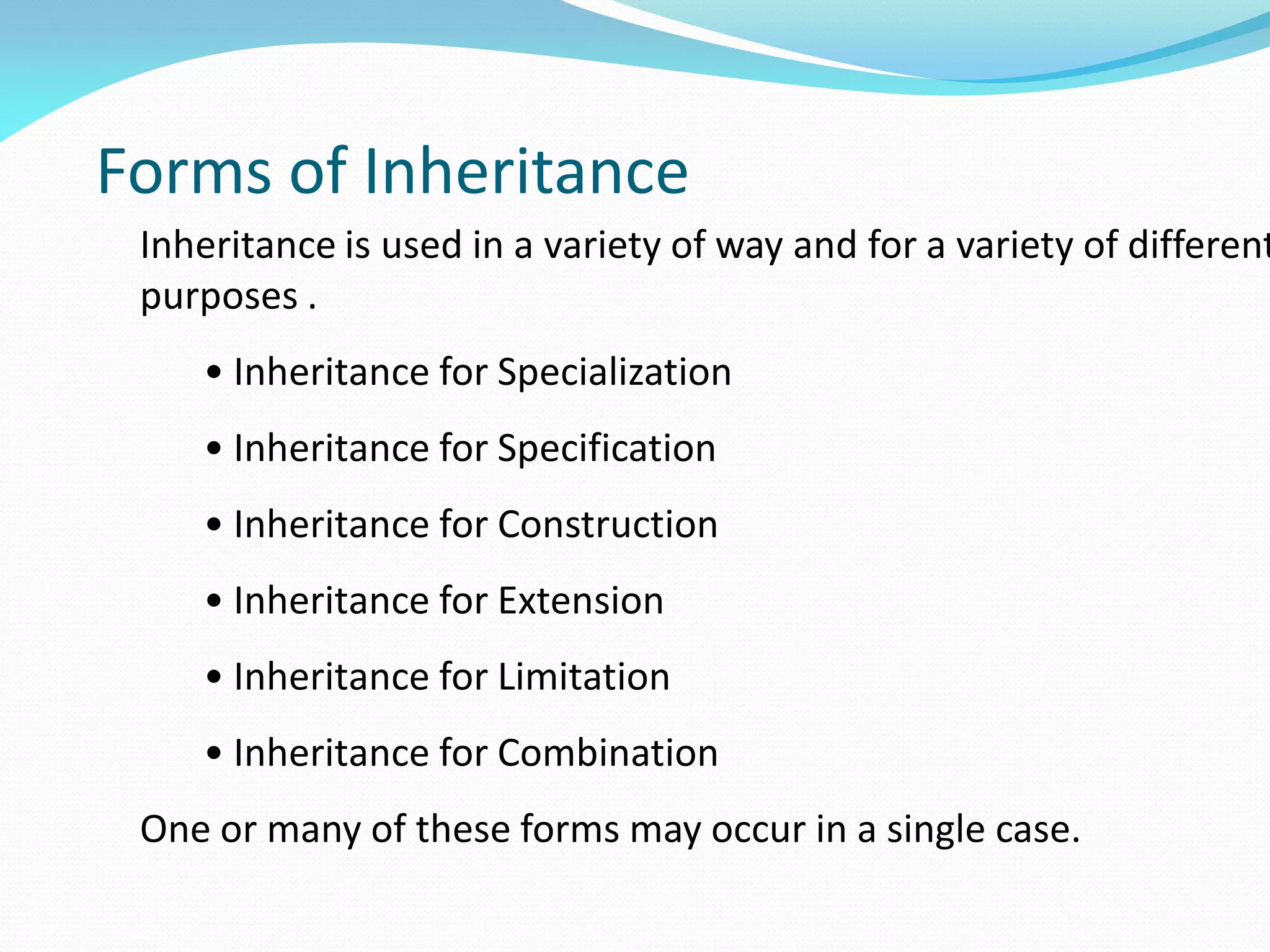 Forms of Inheritance
Inheritance is used in a variety of way and for a variety of different
purposes .
• Inheritance for Specialization
• Inheritance for Specification
• Inheritance for Construction
• Inheritance for Extension
• Inheritance for Limitation
• Inheritance for Combination
One or many of these forms may occur in a single case.
 