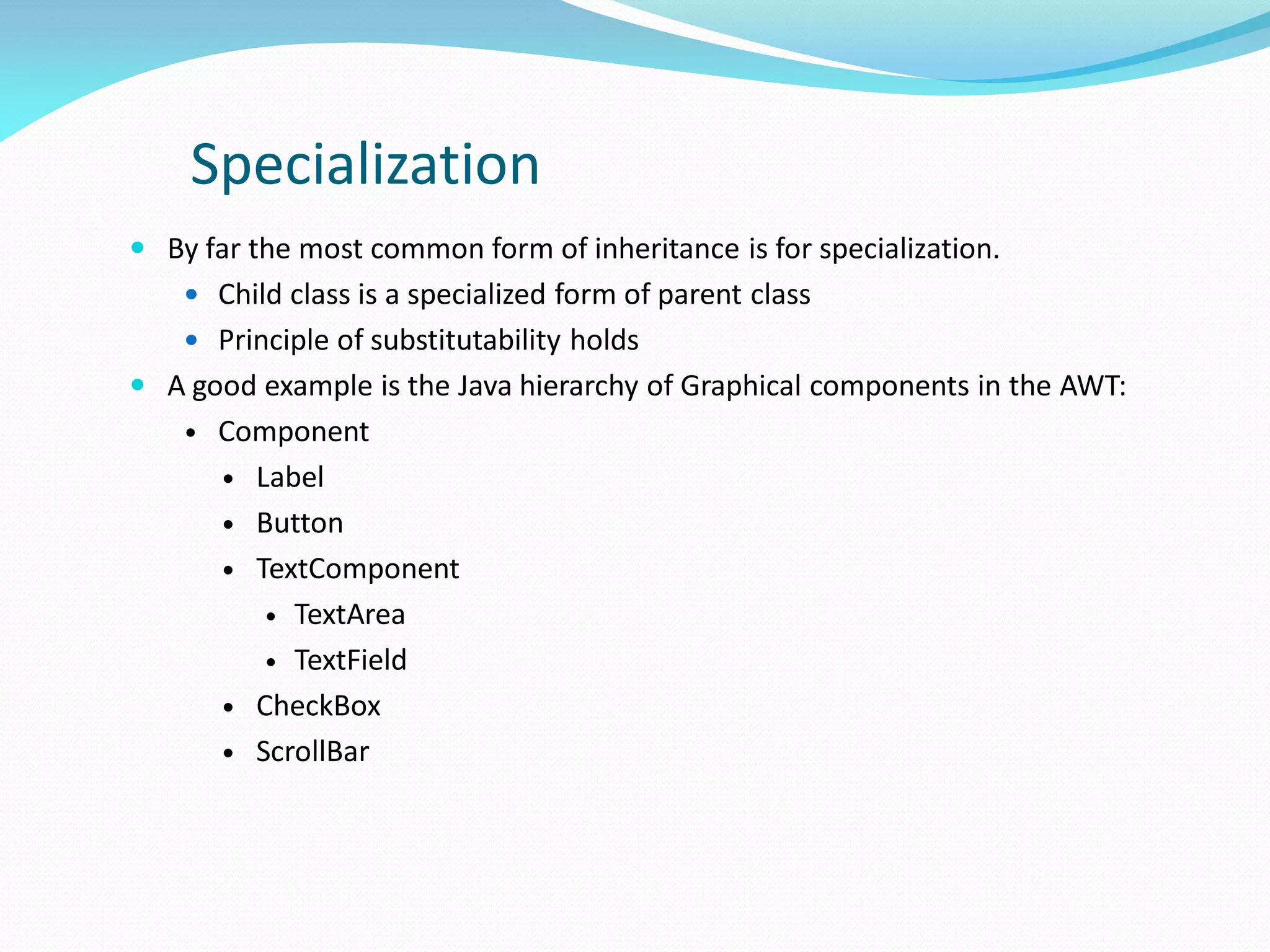 Specialization
 By far the most common form of inheritance is for specialization.
 Child class is a specialized form of parent class
 Principle of substitutability holds
 A good example is the Java hierarchy of Graphical components in the AWT:
• Component
 Label
 Button
 TextComponent
 TextArea
 TextField
 CheckBox
 ScrollBar
 
