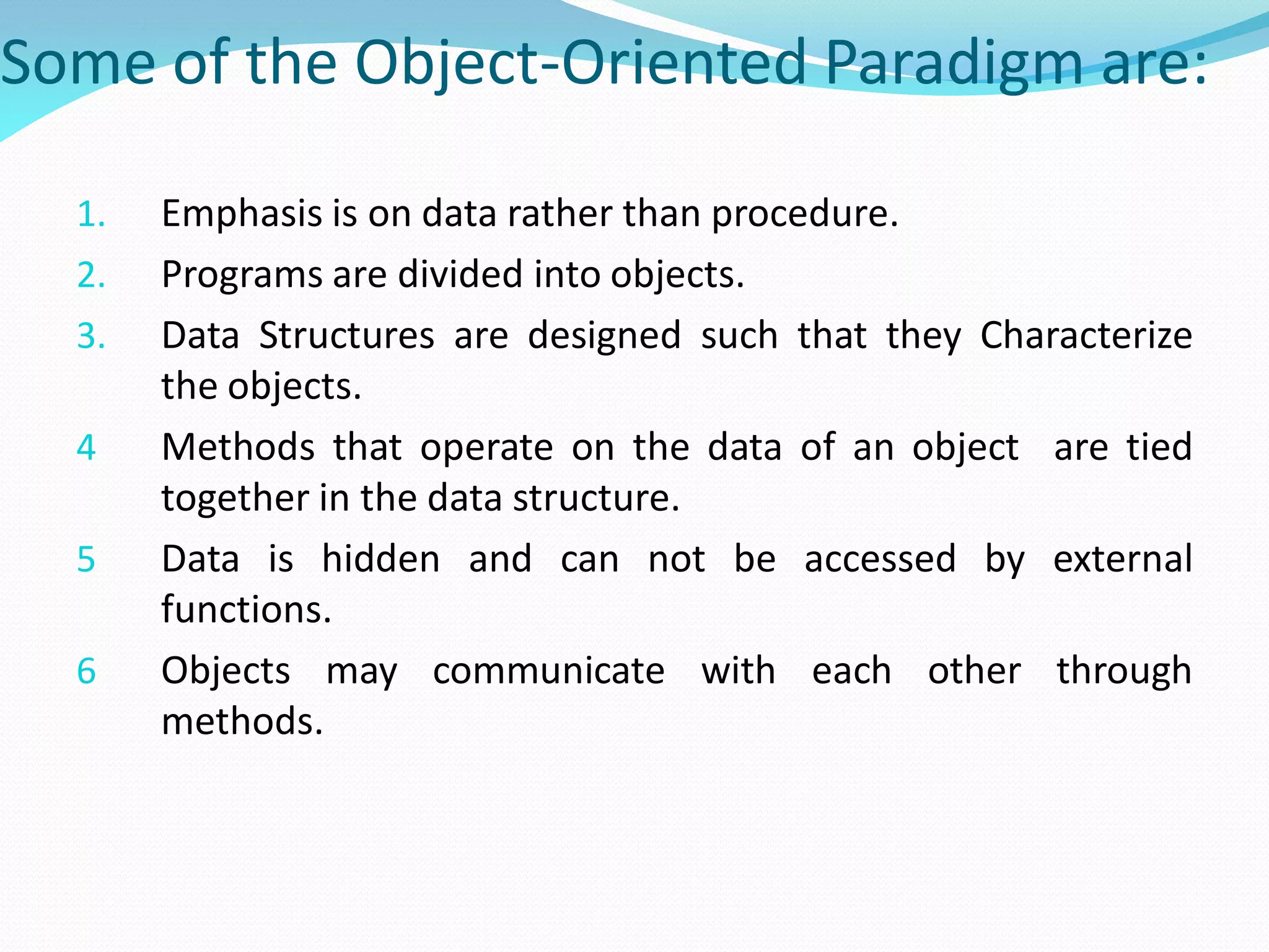 Some of the Object-Oriented Paradigm are:
1. Emphasis is on data rather than procedure.
2. Programs are divided into objects.
3. Data Structures are designed such that they Characterize
the objects.
4 Methods that operate on the data of an object are tied
together in the data structure.
5 Data is hidden and can not be accessed by external
functions.
6 Objects may communicate with each other through
methods.
 