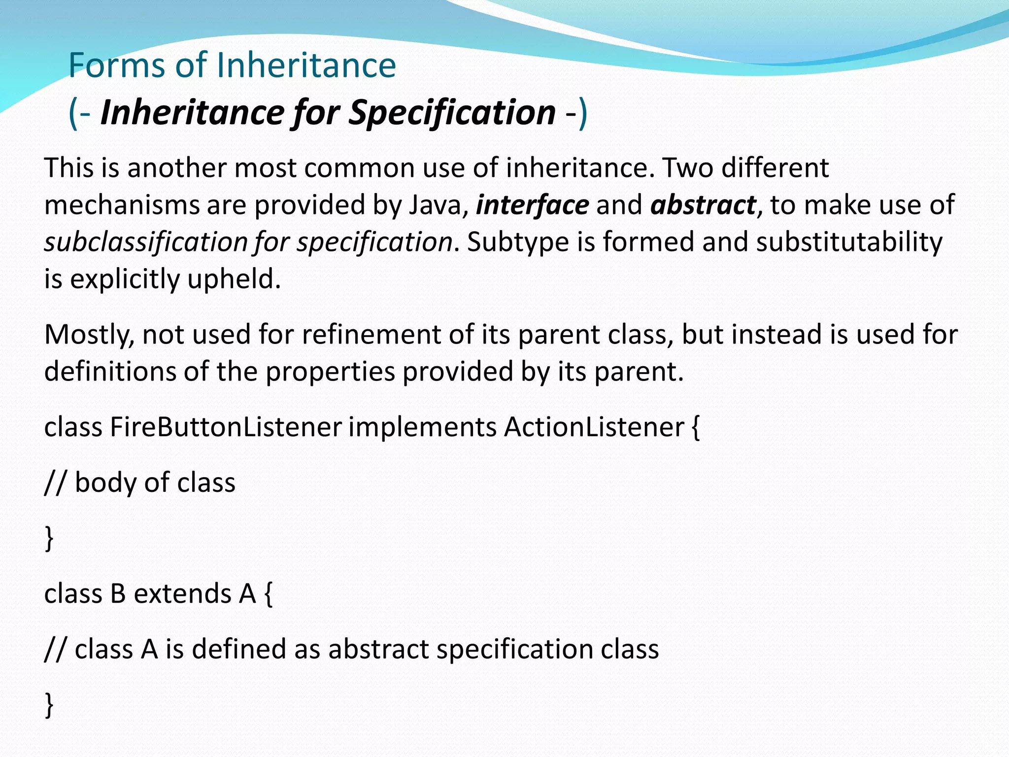 Forms of Inheritance
(- Inheritance for Specification -)
This is another most common use of inheritance. Two different
mechanisms are provided by Java, interface and abstract, to make use of
subclassification for specification. Subtype is formed and substitutability
is explicitly upheld.
Mostly, not used for refinement of its parent class, but instead is used for
definitions of the properties provided by its parent.
class FireButtonListener implements ActionListener {
// body of class
}
class B extends A {
// class A is defined as abstract specification class
}
 