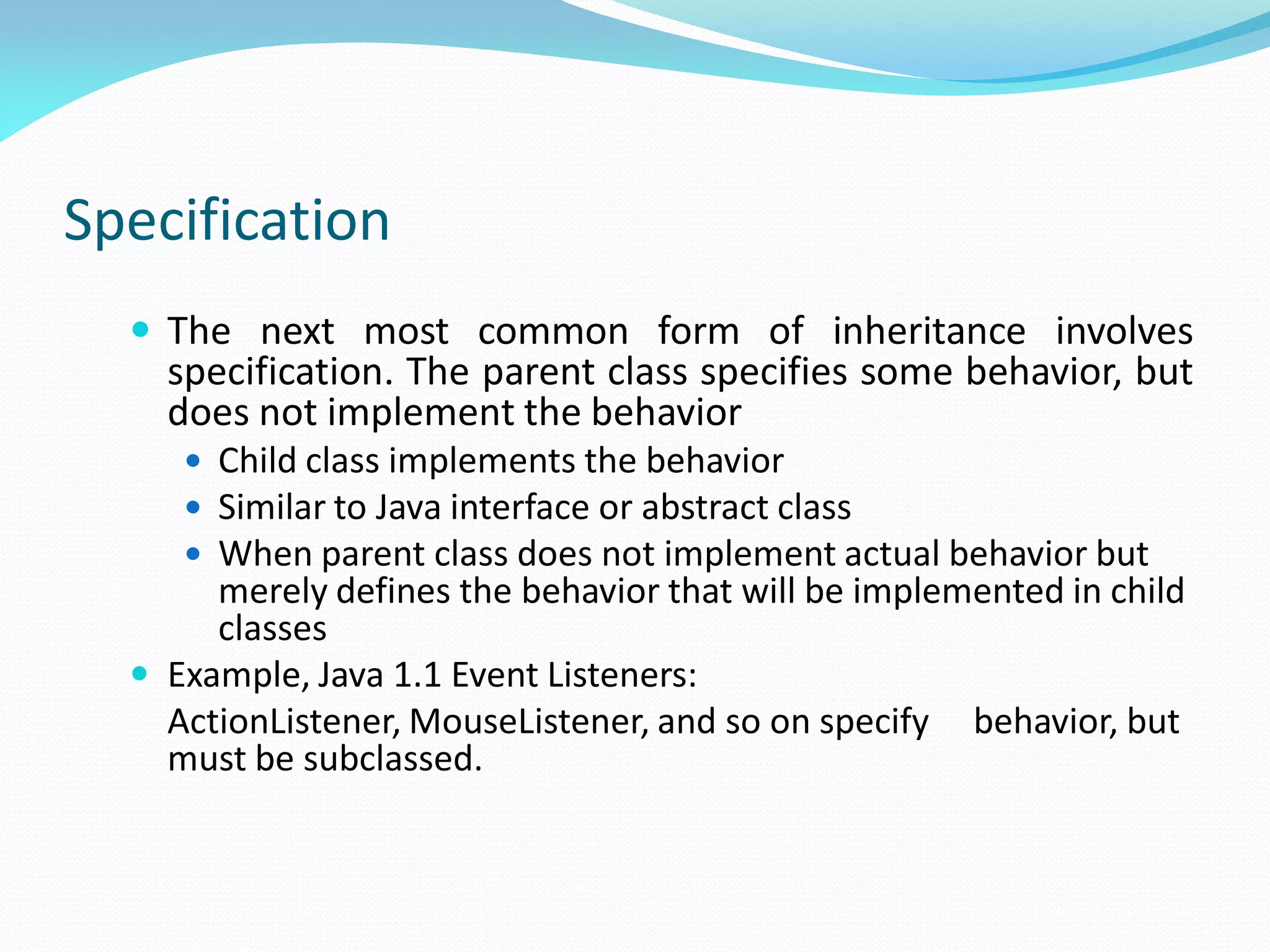 Specification
 The next most common form of inheritance involves
specification. The parent class specifies some behavior, but
does not implement the behavior
 Child class implements the behavior
 Similar to Java interface or abstract class
 When parent class does not implement actual behavior but
merely defines the behavior that will be implemented in child
classes
 Example, Java 1.1 Event Listeners:
ActionListener, MouseListener, and so on specify behavior, but
must be subclassed.
 