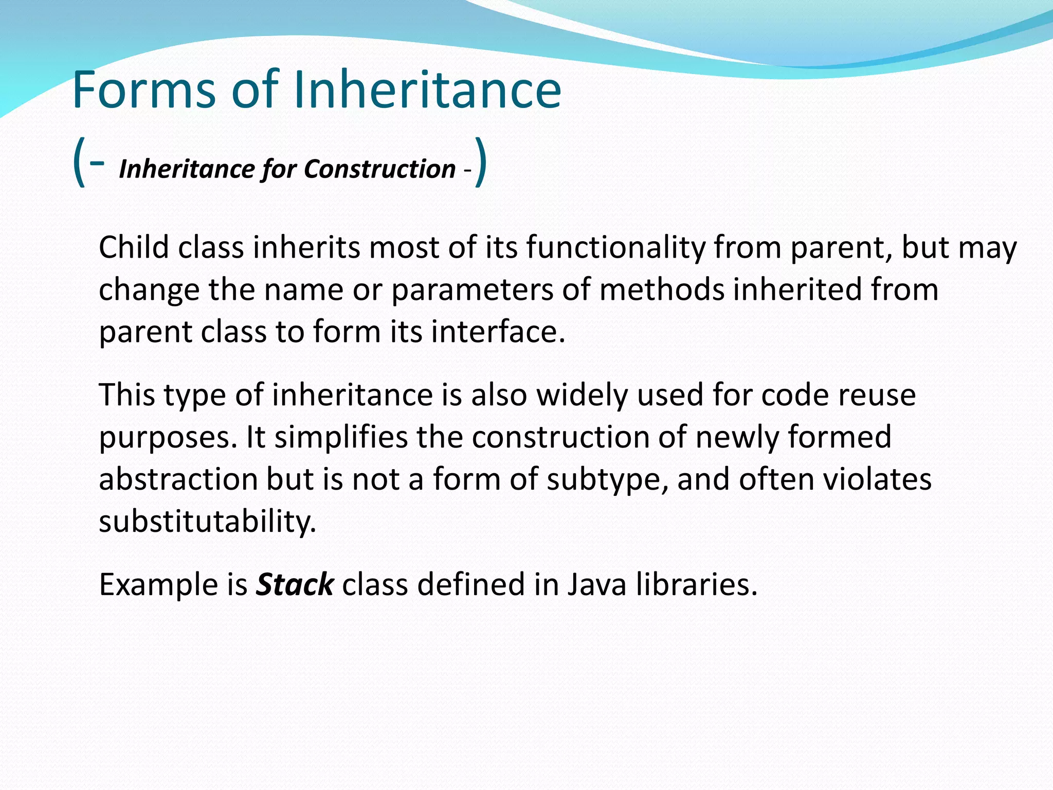 Forms of Inheritance
(- Inheritance for Construction -)
Child class inherits most of its functionality from parent, but may
change the name or parameters of methods inherited from
parent class to form its interface.
This type of inheritance is also widely used for code reuse
purposes. It simplifies the construction of newly formed
abstraction but is not a form of subtype, and often violates
substitutability.
Example is Stack class defined in Java libraries.
 