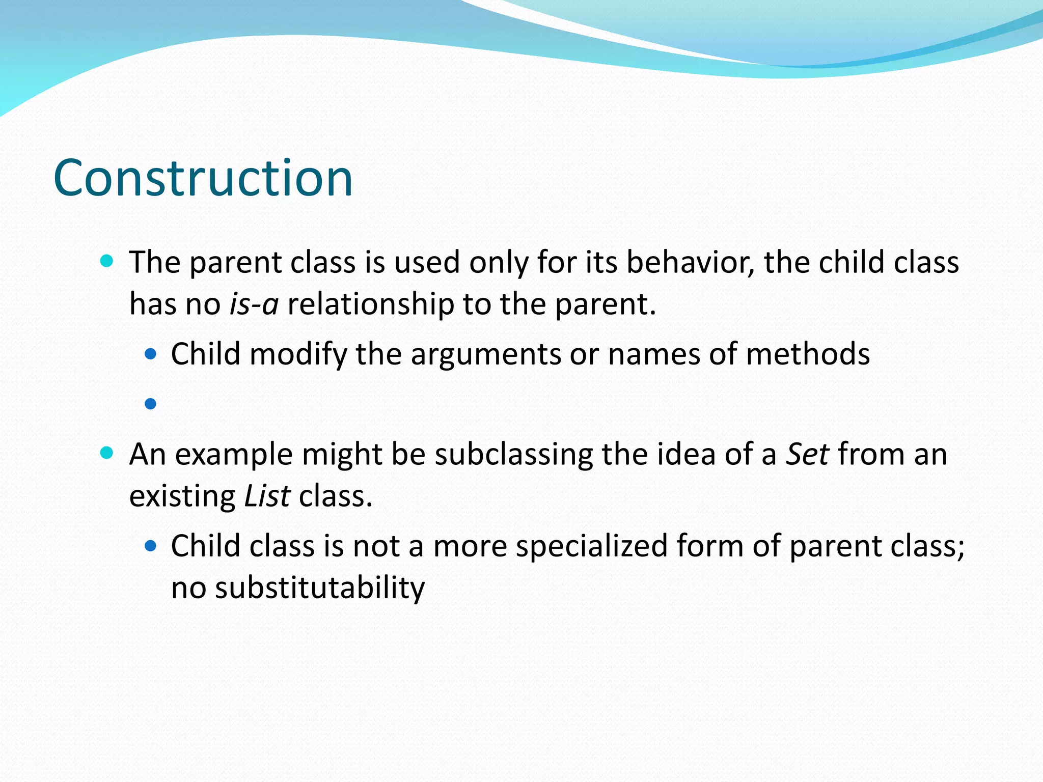 Construction
 The parent class is used only for its behavior, the child class
has no is-a relationship to the parent.
 Child modify the arguments or names of methods

 An example might be subclassing the idea of a Set from an
existing List class.
 Child class is not a more specialized form of parent class;
no substitutability
 