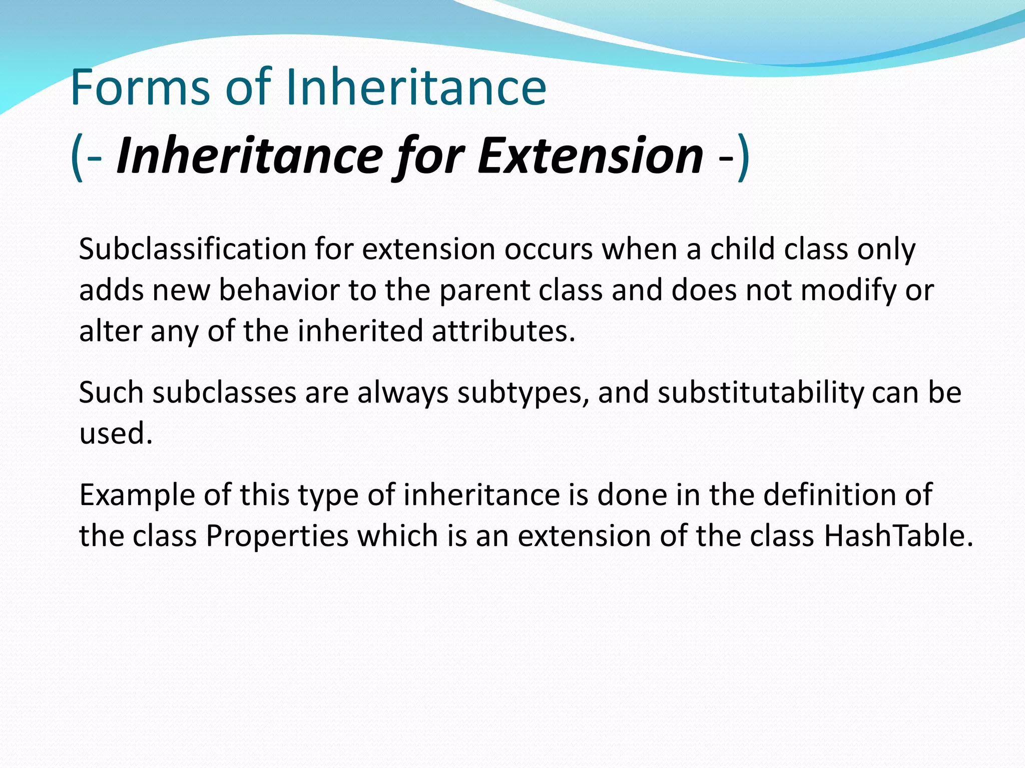 Forms of Inheritance
(- Inheritance for Extension -)
Subclassification for extension occurs when a child class only
adds new behavior to the parent class and does not modify or
alter any of the inherited attributes.
Such subclasses are always subtypes, and substitutability can be
used.
Example of this type of inheritance is done in the definition of
the class Properties which is an extension of the class HashTable.
 