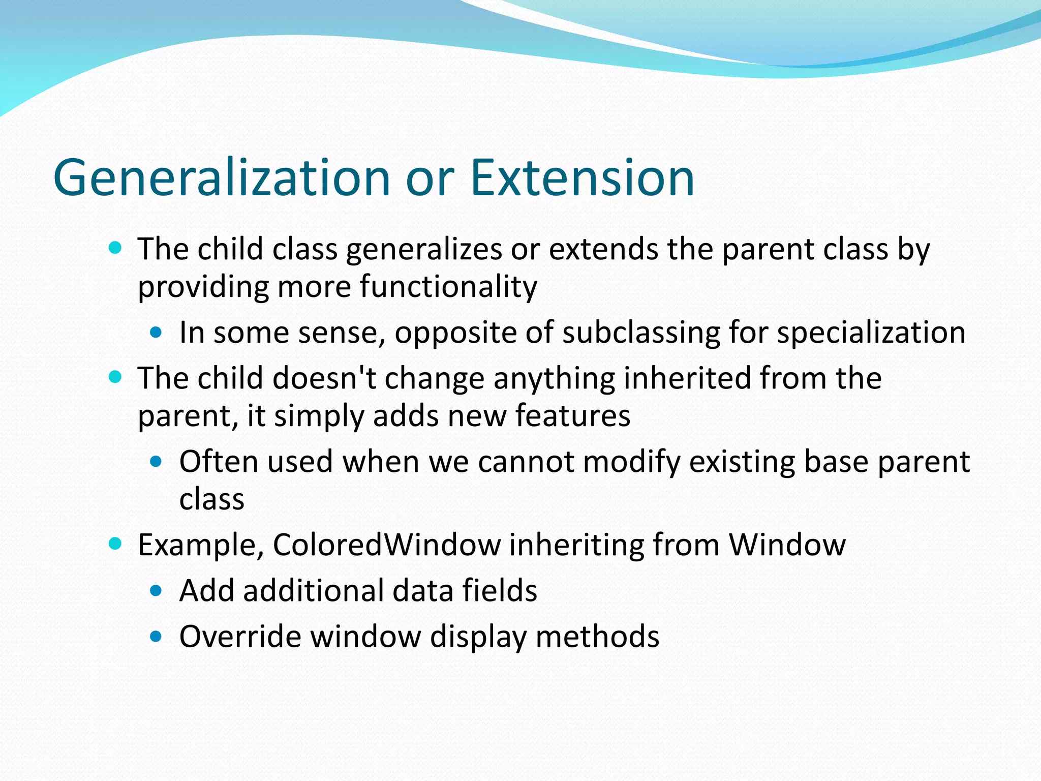 Generalization or Extension
 The child class generalizes or extends the parent class by
providing more functionality
 In some sense, opposite of subclassing for specialization
 The child doesn't change anything inherited from the
parent, it simply adds new features
 Often used when we cannot modify existing base parent
class
 Example, ColoredWindow inheriting from Window
 Add additional data fields
 Override window display methods
 