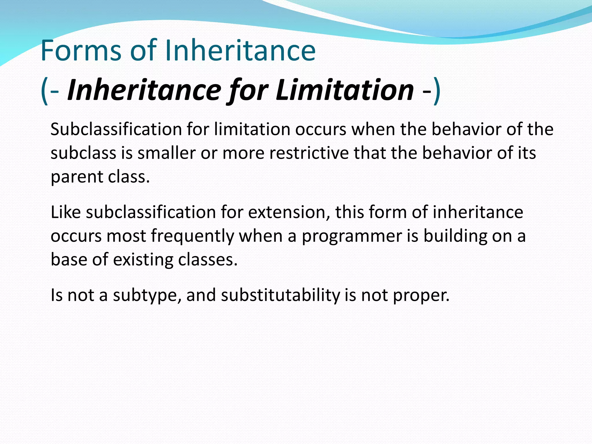Forms of Inheritance
(- Inheritance for Limitation -)
Subclassification for limitation occurs when the behavior of the
subclass is smaller or more restrictive that the behavior of its
parent class.
Like subclassification for extension, this form of inheritance
occurs most frequently when a programmer is building on a
base of existing classes.
Is not a subtype, and substitutability is not proper.
 