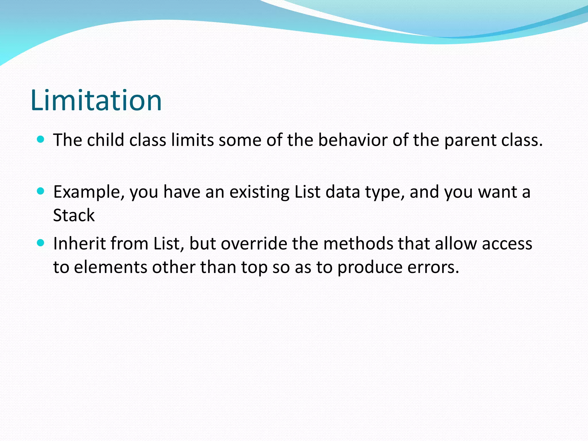 Limitation
 The child class limits some of the behavior of the parent class.
 Example, you have an existing List data type, and you want a
Stack
 Inherit from List, but override the methods that allow access
to elements other than top so as to produce errors.
 