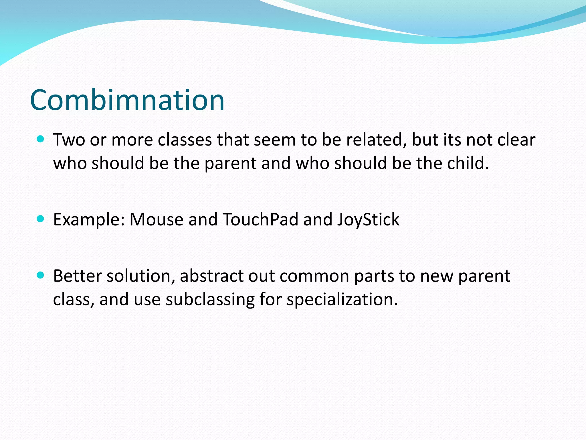 Combimnation
 Two or more classes that seem to be related, but its not clear
who should be the parent and who should be the child.
 Example: Mouse and TouchPad and JoyStick
 Better solution, abstract out common parts to new parent
class, and use subclassing for specialization.
 