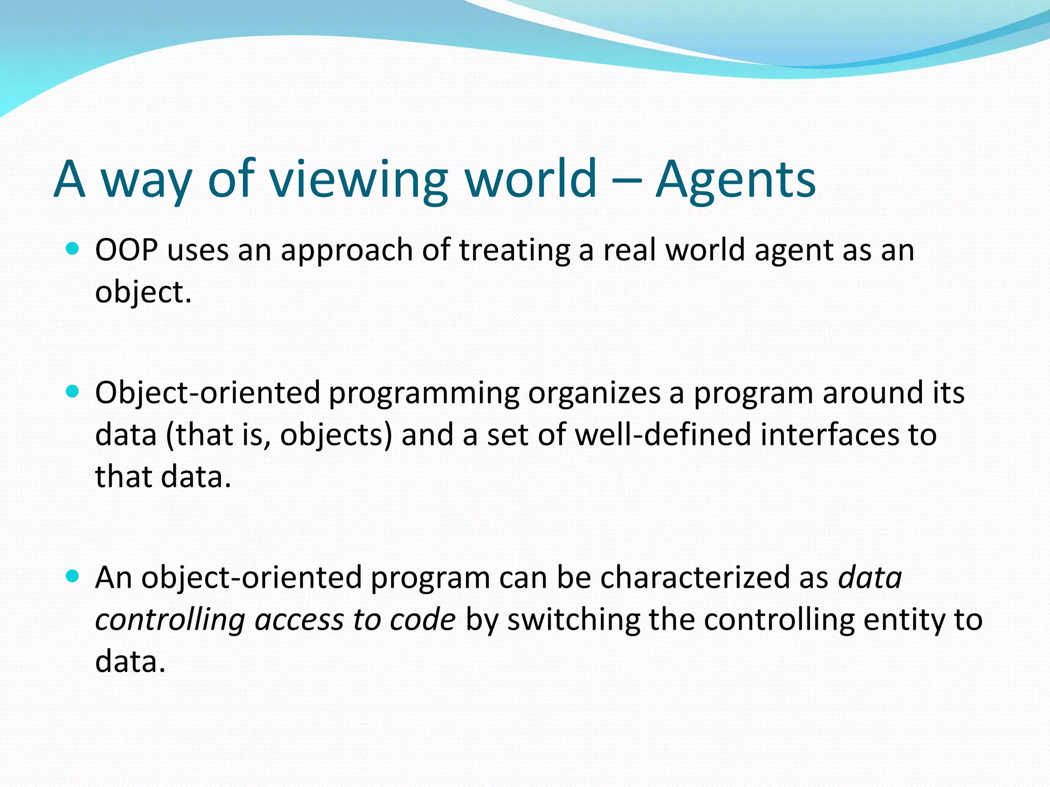 A way of viewing world – Agents
 OOP uses an approach of treating a real world agent as an
object.
 Object-oriented programming organizes a program around its
data (that is, objects) and a set of well-defined interfaces to
that data.
 An object-oriented program can be characterized as data
controlling access to code by switching the controlling entity to
data.
 