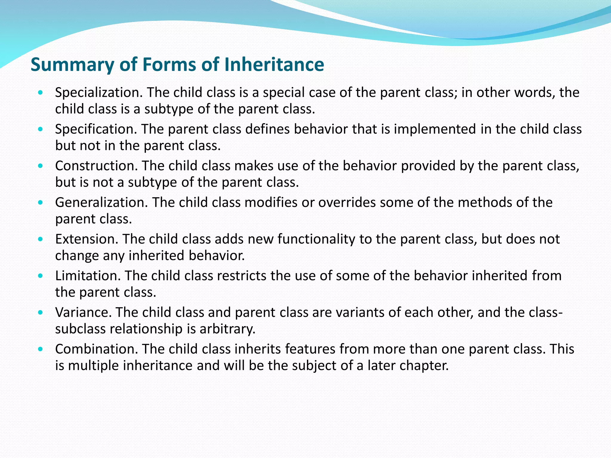 Summary of Forms of Inheritance
• Specialization. The child class is a special case of the parent class; in other words, the
child class is a subtype of the parent class.
• Specification. The parent class defines behavior that is implemented in the child class
but not in the parent class.
• Construction. The child class makes use of the behavior provided by the parent class,
but is not a subtype of the parent class.
• Generalization. The child class modifies or overrides some of the methods of the
parent class.
• Extension. The child class adds new functionality to the parent class, but does not
change any inherited behavior.
• Limitation. The child class restricts the use of some of the behavior inherited from
the parent class.
• Variance. The child class and parent class are variants of each other, and the class-
subclass relationship is arbitrary.
• Combination. The child class inherits features from more than one parent class. This
is multiple inheritance and will be the subject of a later chapter.
 
