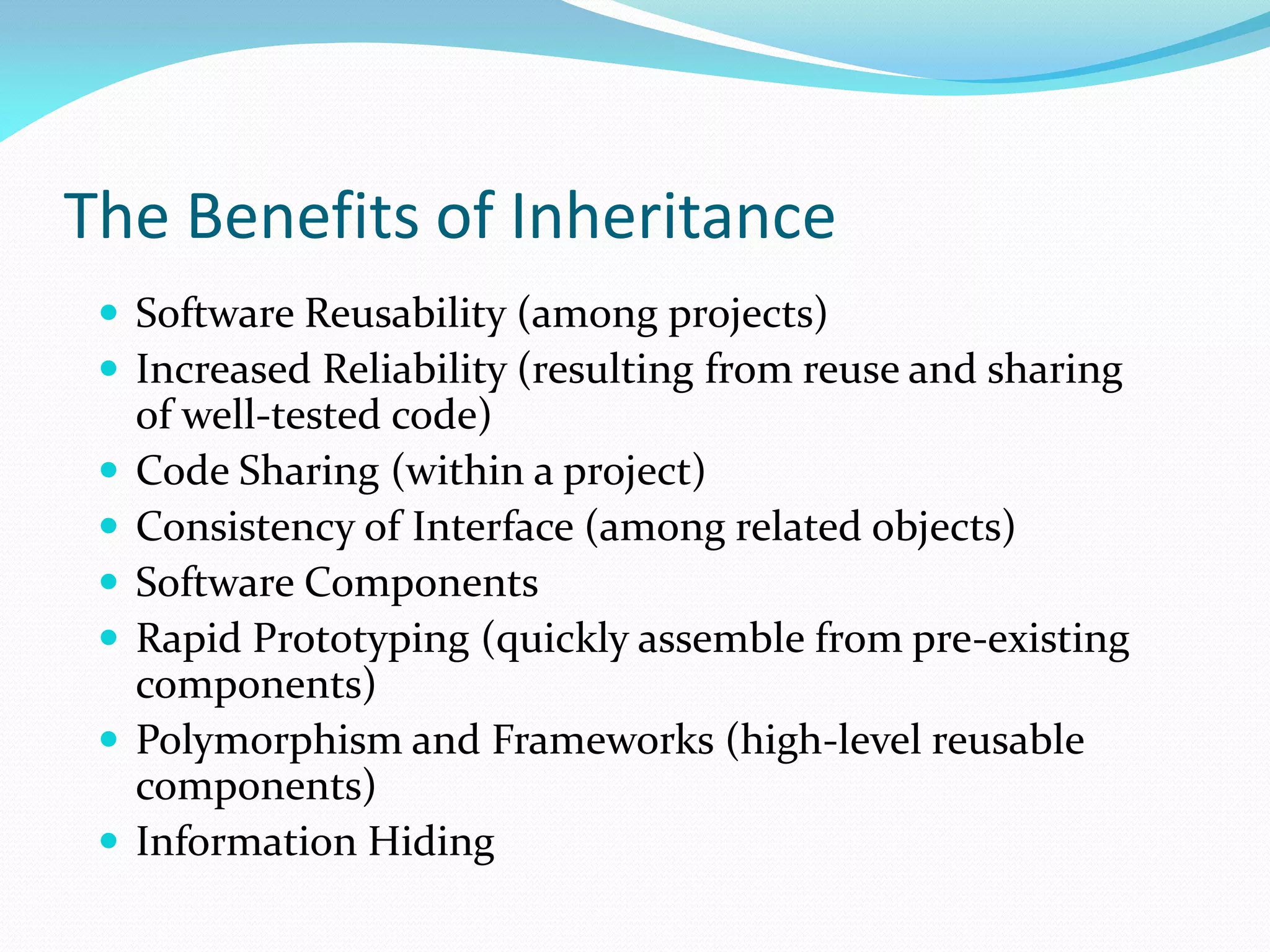 The Benefits of Inheritance
 Software Reusability (among projects)
 Increased Reliability (resulting from reuse and sharing
of well-tested code)
 Code Sharing (within a project)
 Consistency of Interface (among related objects)
 Software Components
 Rapid Prototyping (quickly assemble from pre-existing
components)
 Polymorphism and Frameworks (high-level reusable
components)
 Information Hiding
 