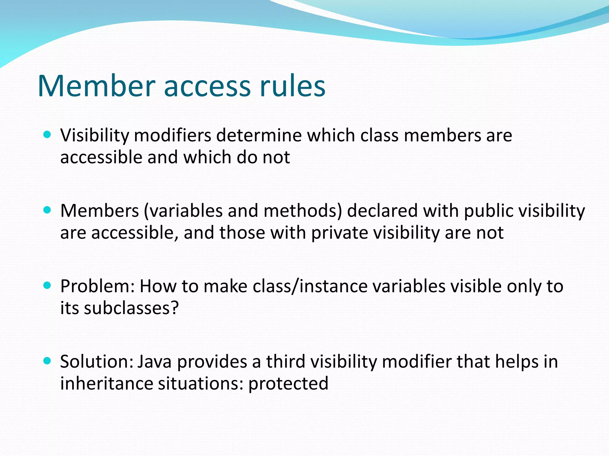 Member access rules
 Visibility modifiers determine which class members are
accessible and which do not
 Members (variables and methods) declared with public visibility
are accessible, and those with private visibility are not
 Problem: How to make class/instance variables visible only to
its subclasses?
 Solution: Java provides a third visibility modifier that helps in
inheritance situations: protected
 