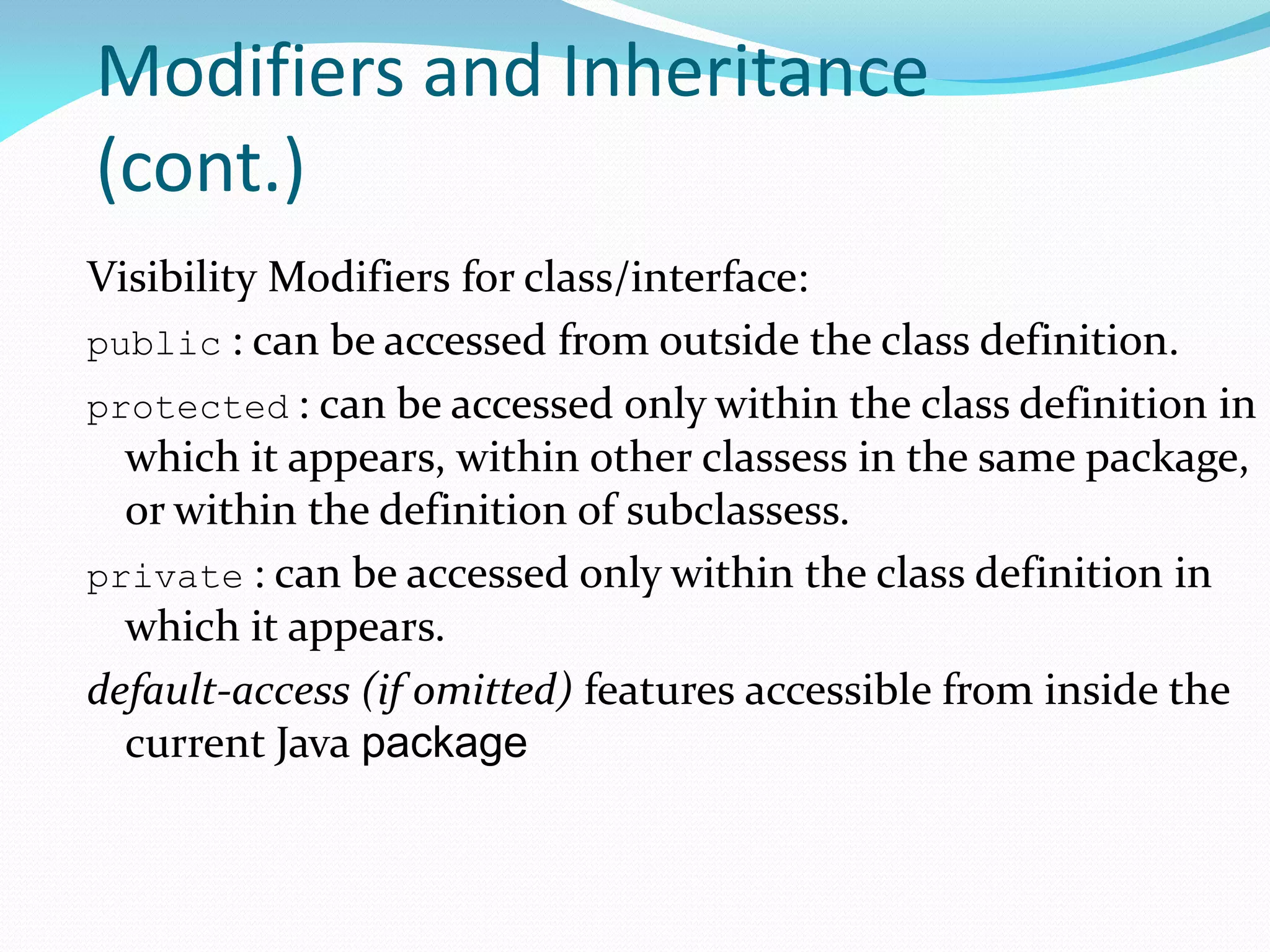 Modifiers and Inheritance
(cont.)
Visibility Modifiers for class/interface:
public : can be accessed from outside the class definition.
protected : can be accessed only within the class definition in
which it appears, within other classess in the same package,
or within the definition of subclassess.
private : can be accessed only within the class definition in
which it appears.
default-access (if omitted) features accessible from inside the
current Java package
 