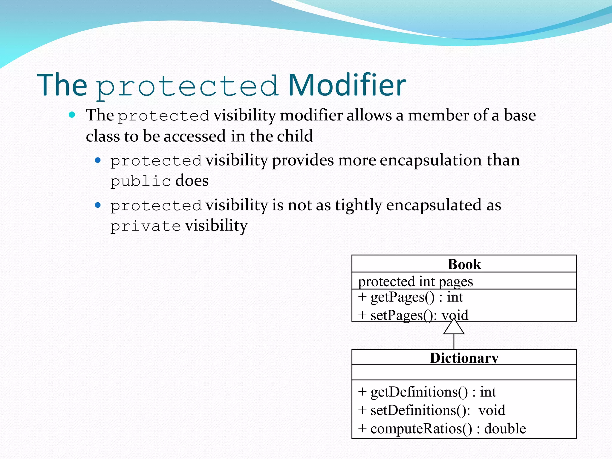 The protected Modifier
 The protected visibility modifier allows a member of a base
class to be accessed in the child
 protected visibility provides more encapsulation than
public does
 protected visibility is not as tightly encapsulated as
private visibility
Book
protected int pages
+ getPages() : int
+ setPages(): void
Dictionary
+ getDefinitions() : int
+ setDefinitions(): void
+ computeRatios() : double
 