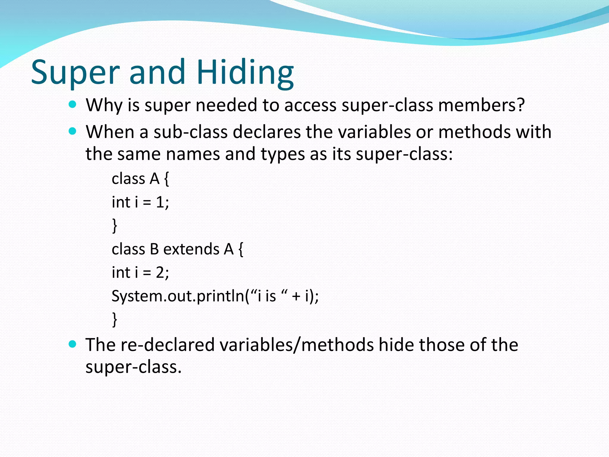 Super and Hiding
 Why is super needed to access super-class members?
 When a sub-class declares the variables or methods with
the same names and types as its super-class:
class A {
int i = 1;
}
class B extends A {
int i = 2;
System.out.println(“i is “ + i);
}
 The re-declared variables/methods hide those of the
super-class.
 