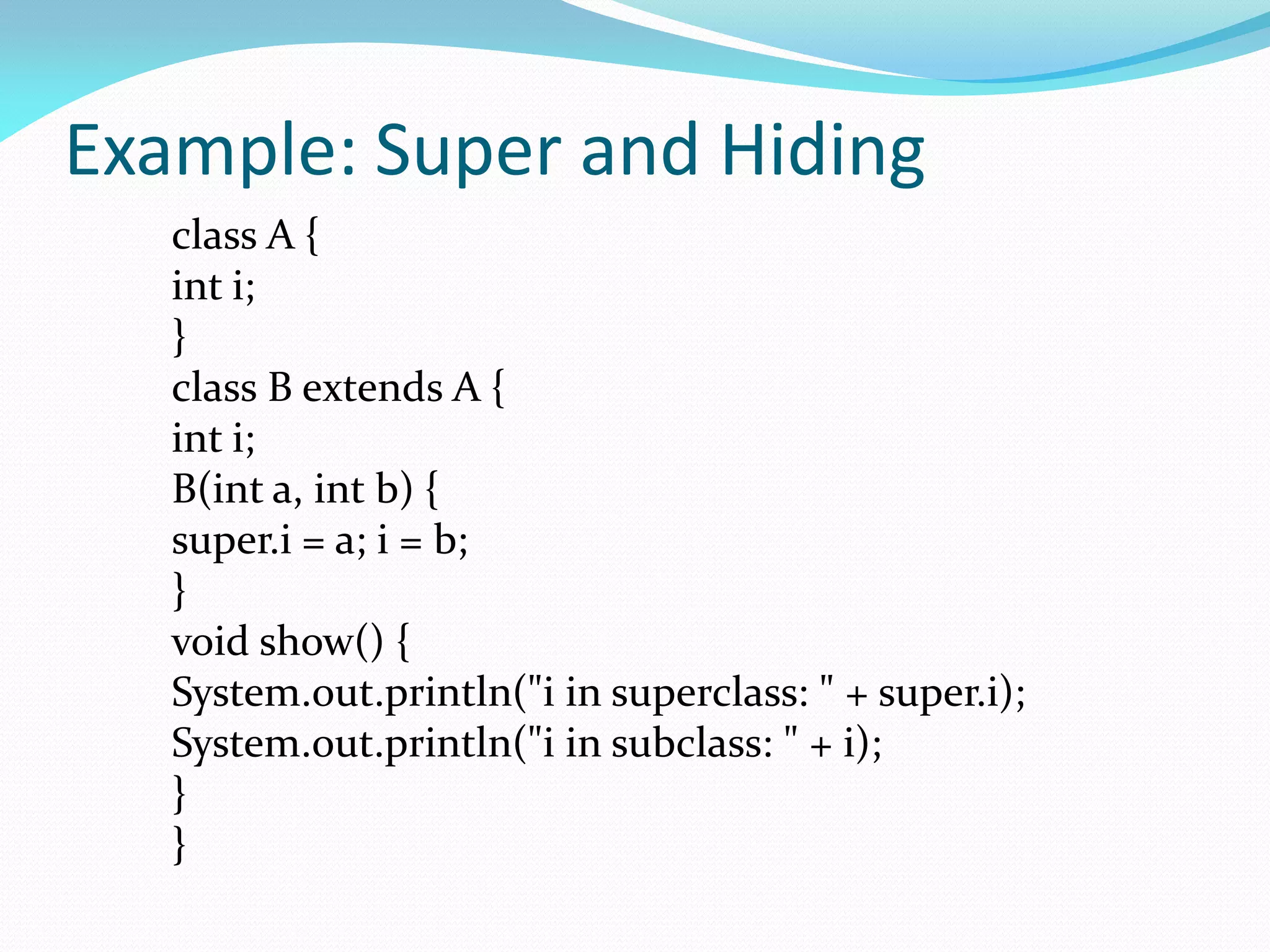 Example: Super and Hiding
class A {
int i;
}
class B extends A {
int i;
B(int a, int b) {
super.i = a; i = b;
}
void show() {
System.out.println("i in superclass: " + super.i);
System.out.println("i in subclass: " + i);
}
}
 