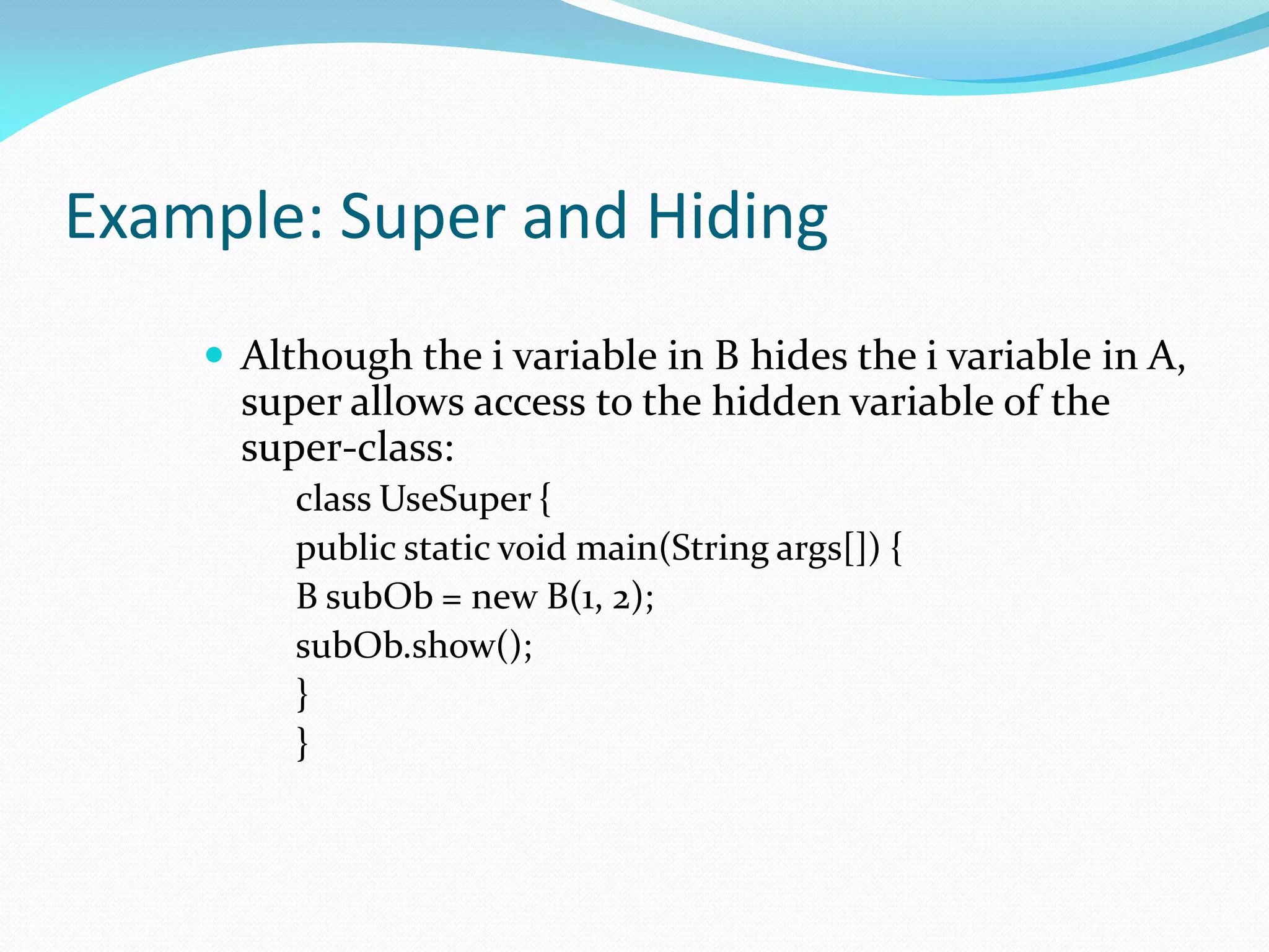 Example: Super and Hiding
 Although the i variable in B hides the i variable in A,
super allows access to the hidden variable of the
super-class:
class UseSuper {
public static void main(String args[]) {
B subOb = new B(1, 2);
subOb.show();
}
}
 