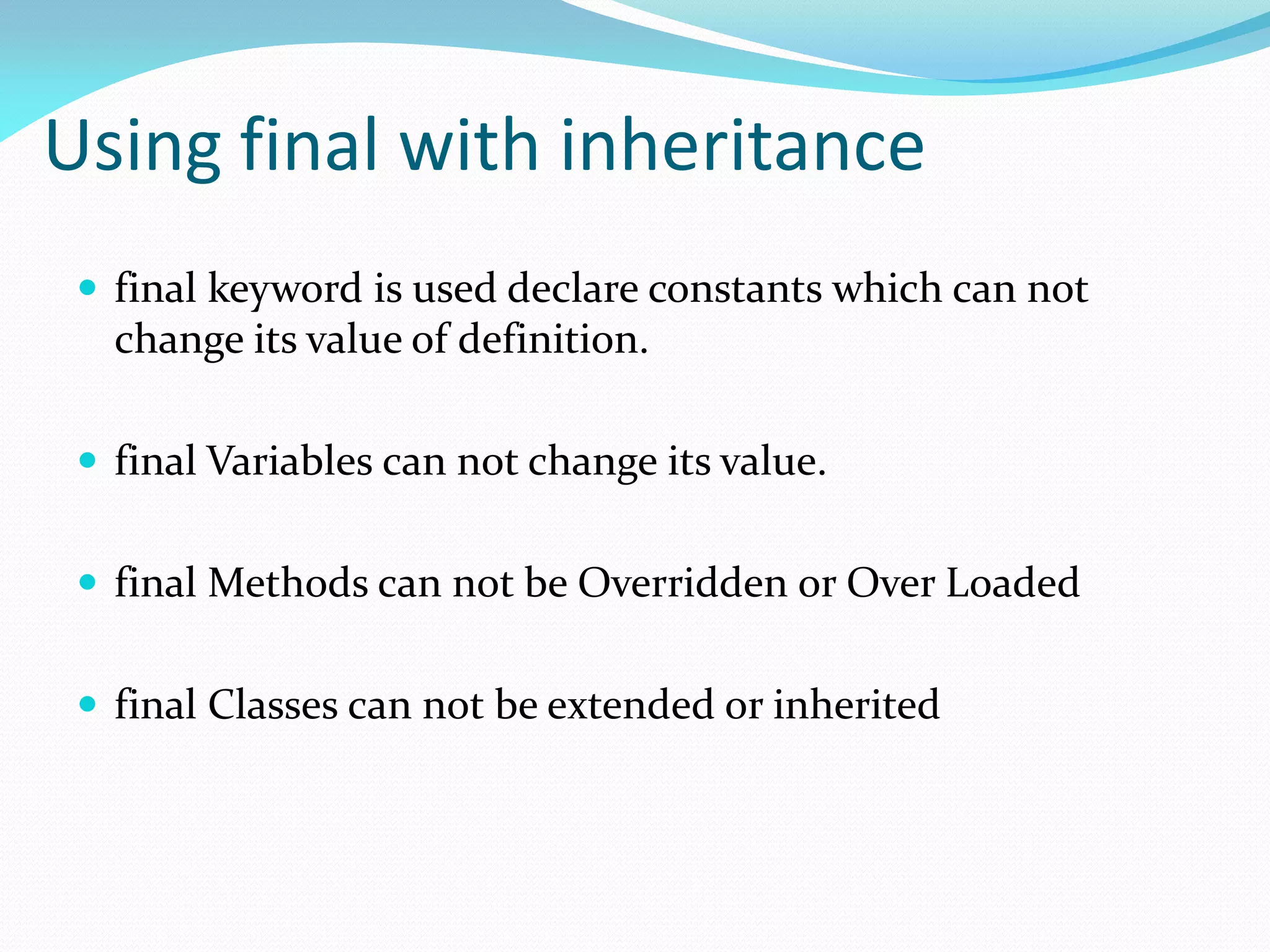 Using final with inheritance
 final keyword is used declare constants which can not
change its value of definition.
 final Variables can not change its value.
 final Methods can not be Overridden or Over Loaded
 final Classes can not be extended or inherited
 