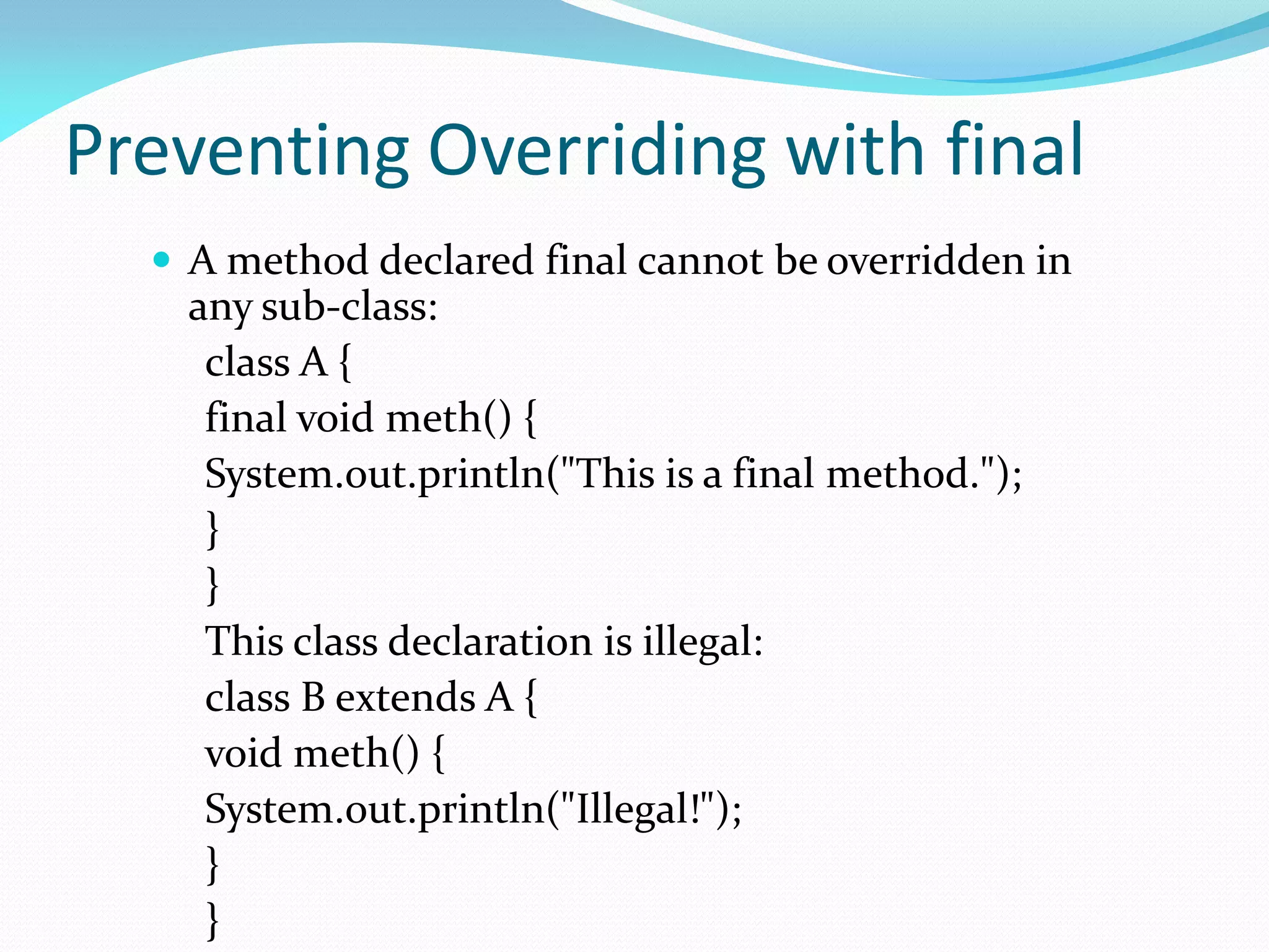 Preventing Overriding with final
 A method declared final cannot be overridden in
any sub-class:
class A {
final void meth() {
System.out.println("This is a final method.");
}
}
This class declaration is illegal:
class B extends A {
void meth() {
System.out.println("Illegal!");
}
}
 
