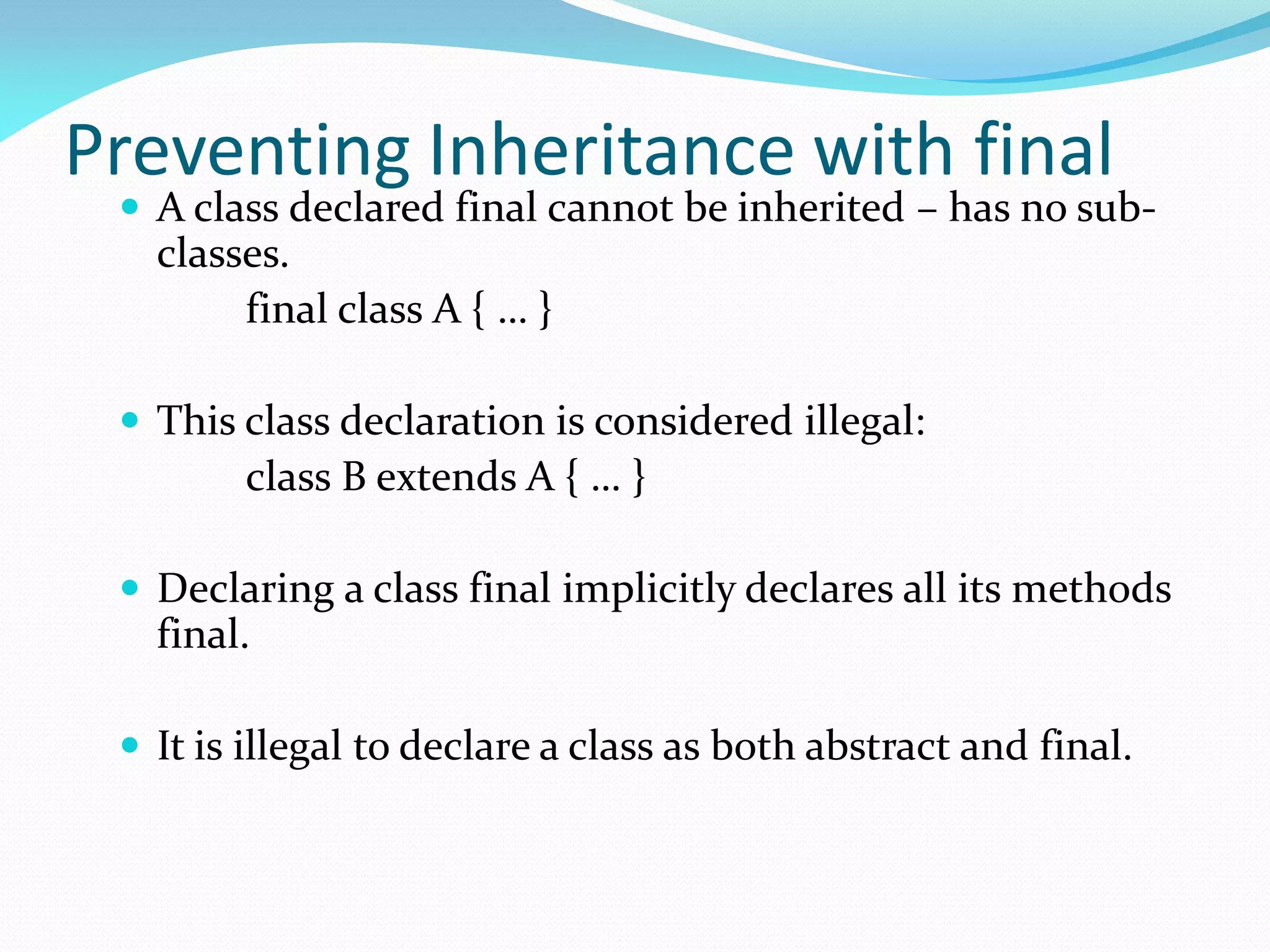 Preventing Inheritance with final
 A class declared final cannot be inherited – has no sub-
classes.
final class A { … }
 This class declaration is considered illegal:
class B extends A { … }
 Declaring a class final implicitly declares all its methods
final.
 It is illegal to declare a class as both abstract and final.
 