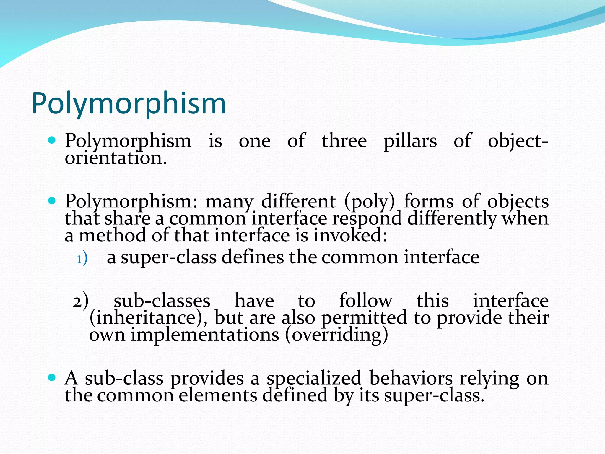 Polymorphism
 Polymorphism is one of three pillars of object-
orientation.
 Polymorphism: many different (poly) forms of objects
that share a common interface respond differently when
a method of that interface is invoked:
1) a super-class defines the common interface
2) sub-classes have to follow this interface
(inheritance), but are also permitted to provide their
own implementations (overriding)
 A sub-class provides a specialized behaviors relying on
the common elements defined by its super-class.
 