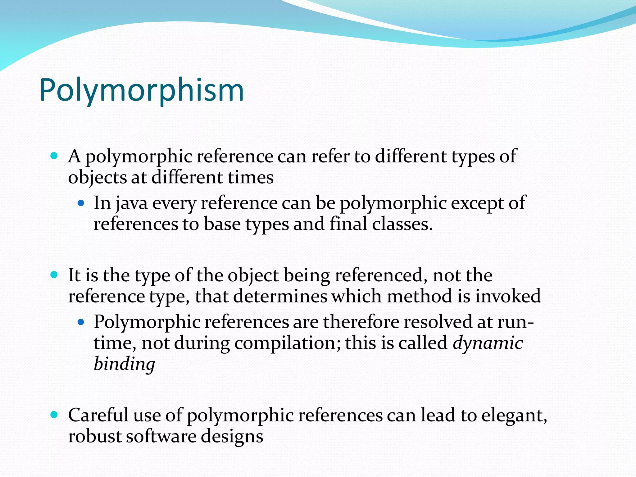 Polymorphism
 A polymorphic reference can refer to different types of
objects at different times
 In java every reference can be polymorphic except of
references to base types and final classes.
 It is the type of the object being referenced, not the
reference type, that determines which method is invoked
 Polymorphic references are therefore resolved at run-
time, not during compilation; this is called dynamic
binding
 Careful use of polymorphic references can lead to elegant,
robust software designs
 