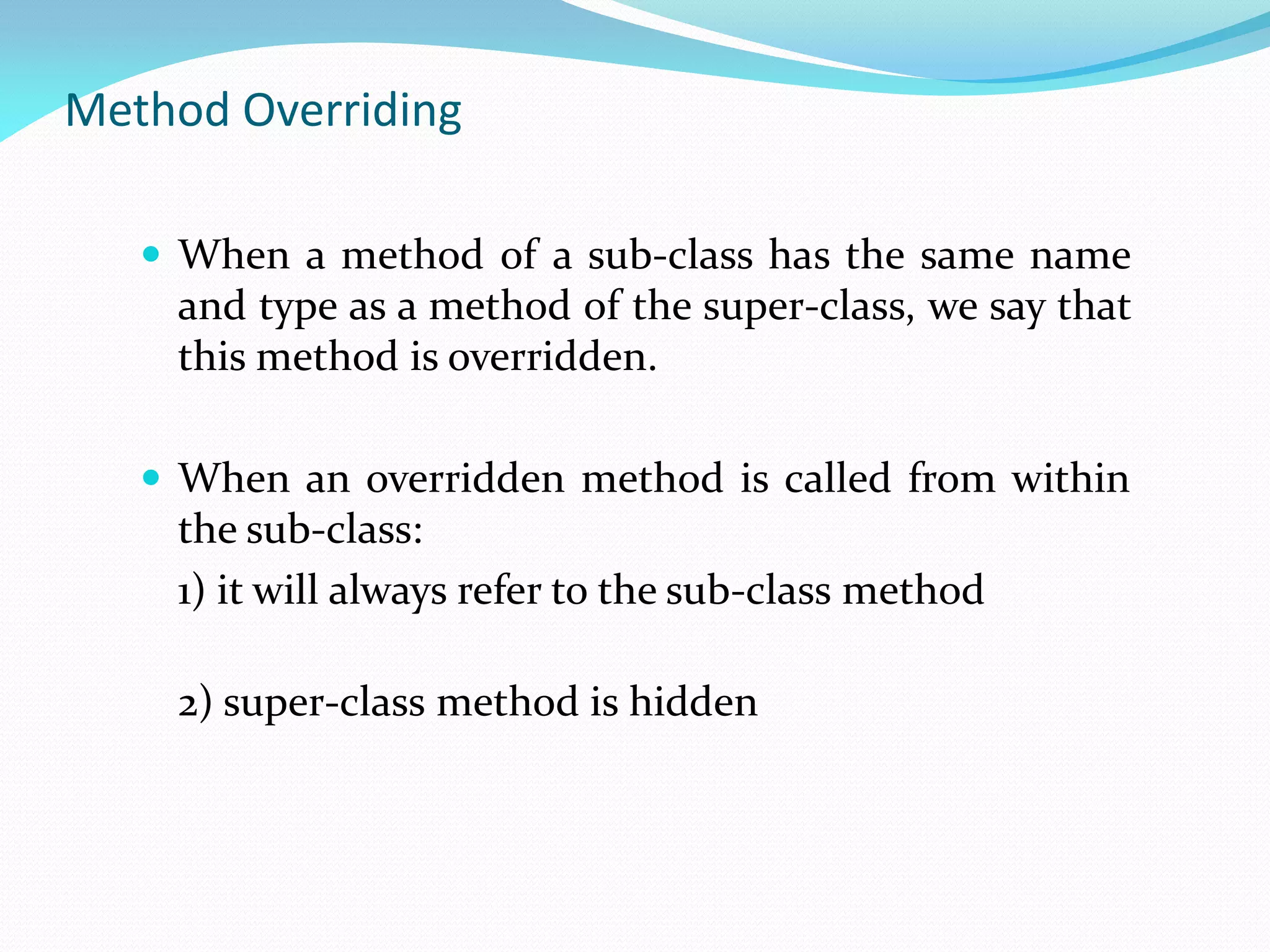 Method Overriding
 When a method of a sub-class has the same name
and type as a method of the super-class, we say that
this method is overridden.
 When an overridden method is called from within
the sub-class:
1) it will always refer to the sub-class method
2) super-class method is hidden
 