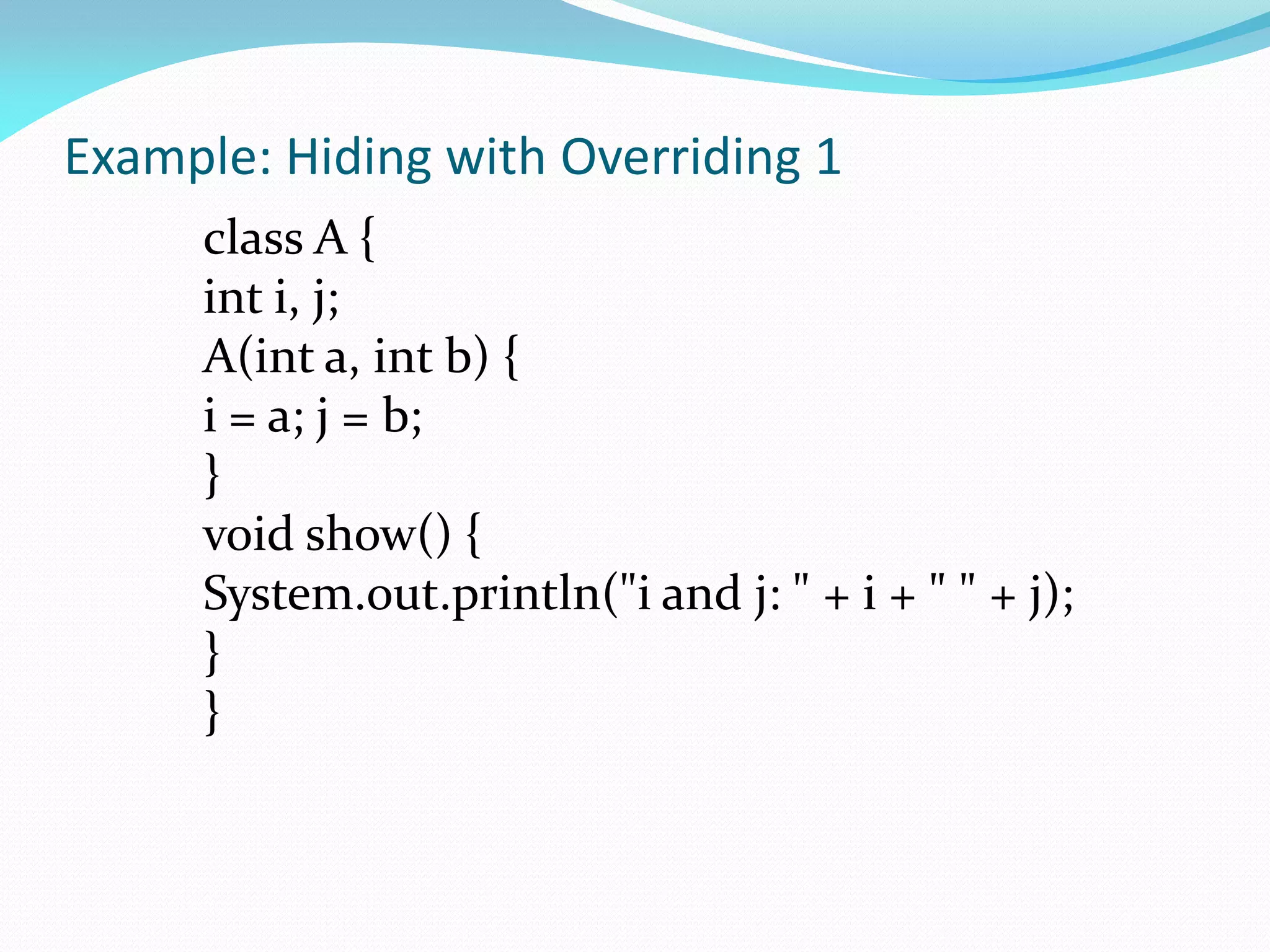 Example: Hiding with Overriding 1
class A {
int i, j;
A(int a, int b) {
i = a; j = b;
}
void show() {
System.out.println("i and j: " + i + " " + j);
}
}
 