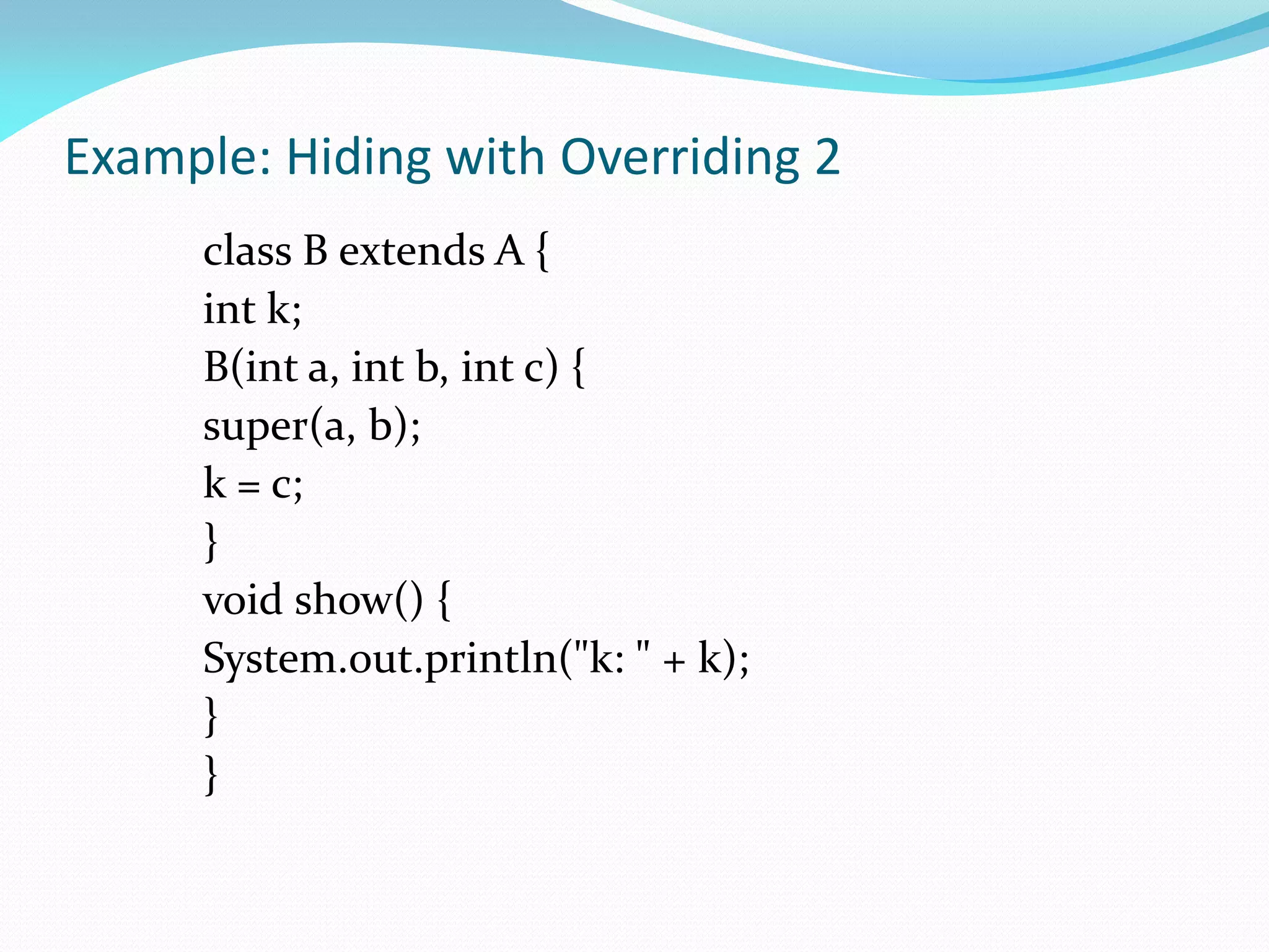 Example: Hiding with Overriding 2
class B extends A {
int k;
B(int a, int b, int c) {
super(a, b);
k = c;
}
void show() {
System.out.println("k: " + k);
}
}
 