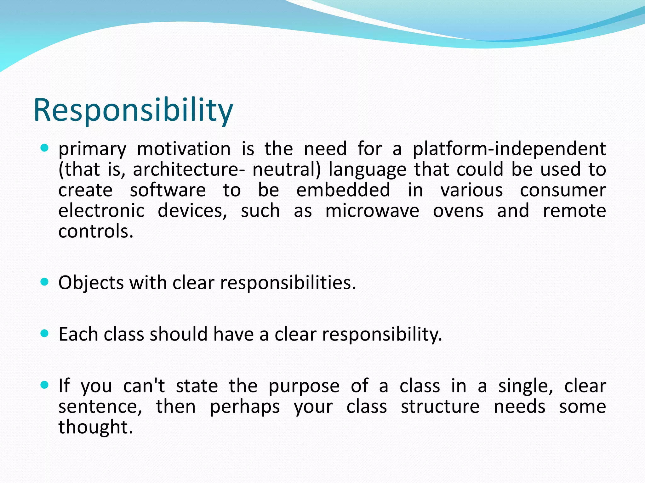 Responsibility
 primary motivation is the need for a platform-independent
(that is, architecture- neutral) language that could be used to
create software to be embedded in various consumer
electronic devices, such as microwave ovens and remote
controls.
 Objects with clear responsibilities.
 Each class should have a clear responsibility.
 If you can't state the purpose of a class in a single, clear
sentence, then perhaps your class structure needs some
thought.
 