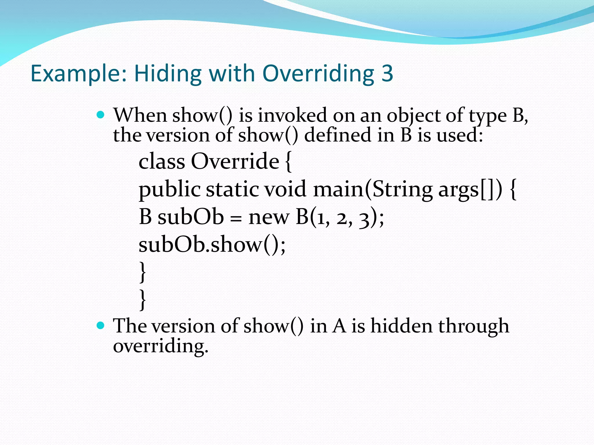 Example: Hiding with Overriding 3
 When show() is invoked on an object of type B,
the version of show() defined in B is used:
class Override {
public static void main(String args[]) {
B subOb = new B(1, 2, 3);
subOb.show();
}
}
 The version of show() in A is hidden through
overriding.
 