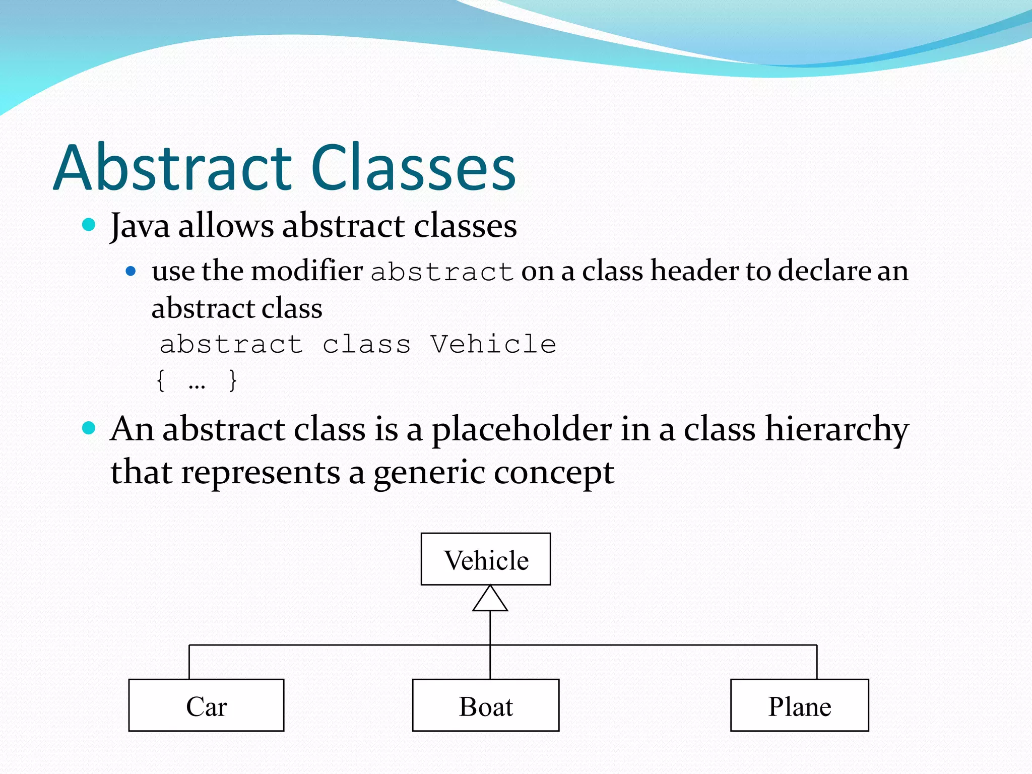 Abstract Classes
 Java allows abstract classes
 use the modifier abstract on a class header to declare an
abstract class
abstract class Vehicle
{ … }
 An abstract class is a placeholder in a class hierarchy
that represents a generic concept
Vehicle
Car Boat Plane
 
