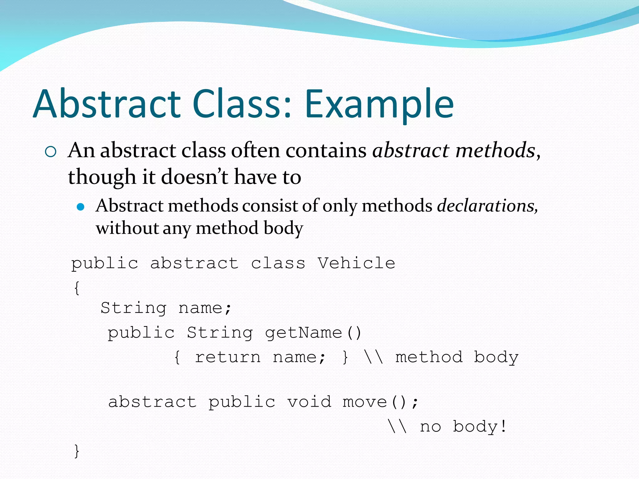 Abstract Class: Example
public abstract class Vehicle
{
String name;
public String getName()
{ return name; }  method body
abstract public void move();
 no body!
}
 An abstract class often contains abstract methods,
though it doesn’t have to
 Abstract methods consist of only methods declarations,
without any method body
 
