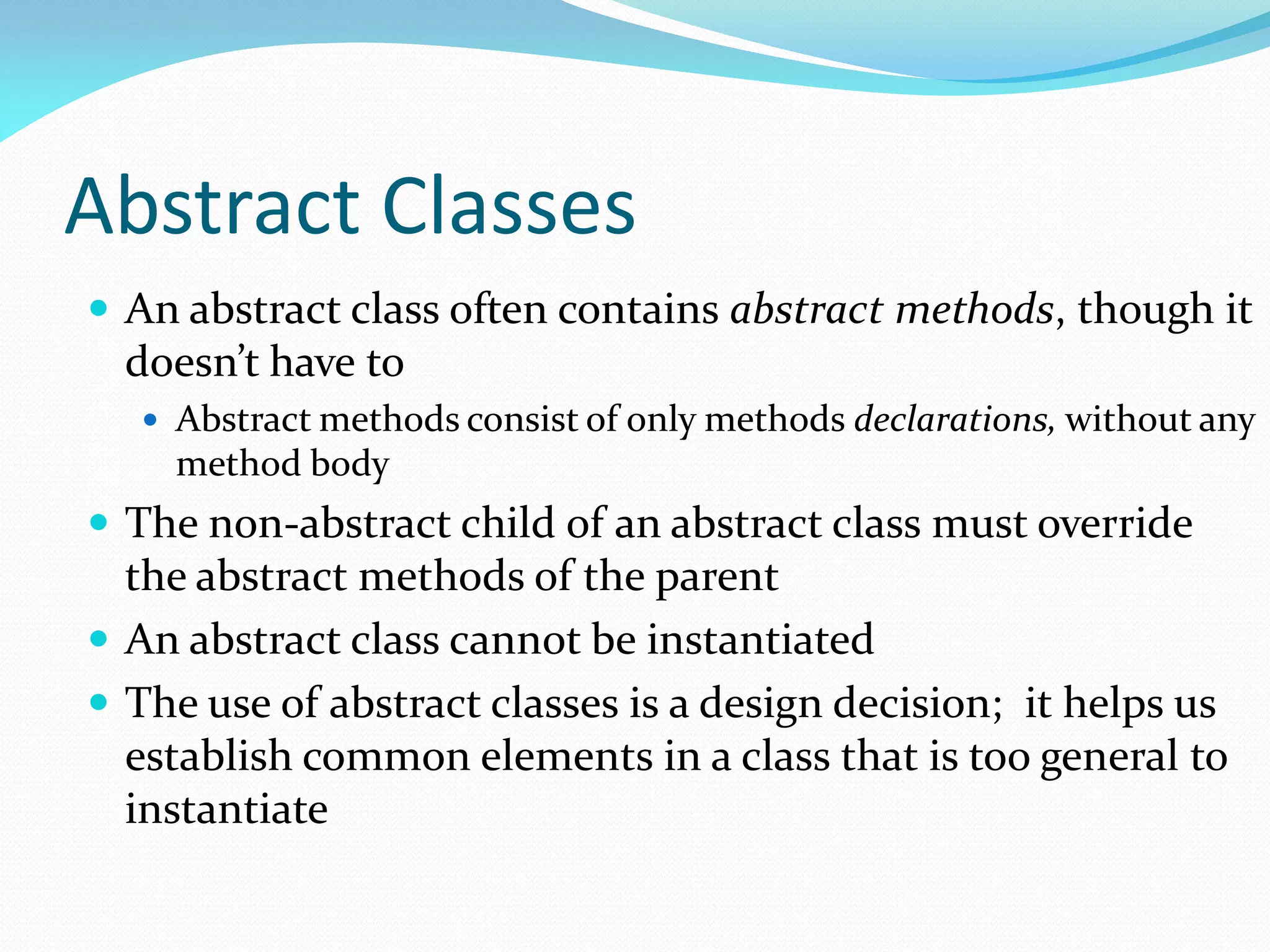 Abstract Classes
 An abstract class often contains abstract methods, though it
doesn’t have to
 Abstract methods consist of only methods declarations, without any
method body
 The non-abstract child of an abstract class must override
the abstract methods of the parent
 An abstract class cannot be instantiated
 The use of abstract classes is a design decision; it helps us
establish common elements in a class that is too general to
instantiate
 