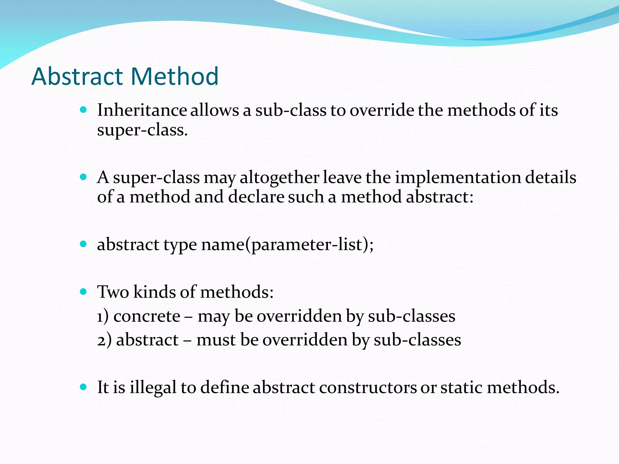 Abstract Method
 Inheritance allows a sub-class to override the methods of its
super-class.
 A super-class may altogether leave the implementation details
of a method and declare such a method abstract:
 abstract type name(parameter-list);
 Two kinds of methods:
1) concrete – may be overridden by sub-classes
2) abstract – must be overridden by sub-classes
 It is illegal to define abstract constructors or static methods.
 