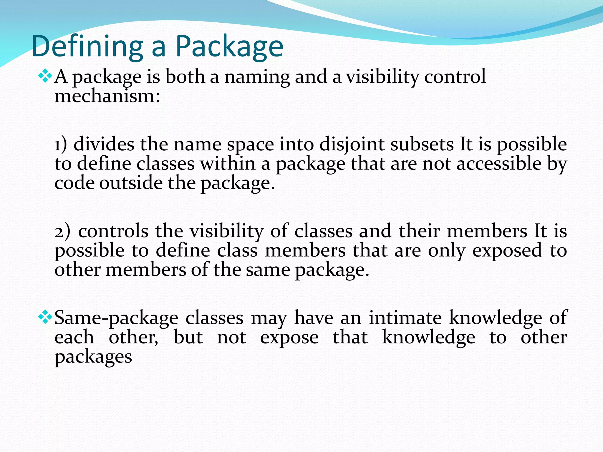 Defining a Package
A package is both a naming and a visibility control
mechanism:
1) divides the name space into disjoint subsets It is possible
to define classes within a package that are not accessible by
code outside the package.
2) controls the visibility of classes and their members It is
possible to define class members that are only exposed to
other members of the same package.
Same-package classes may have an intimate knowledge of
each other, but not expose that knowledge to other
packages
 