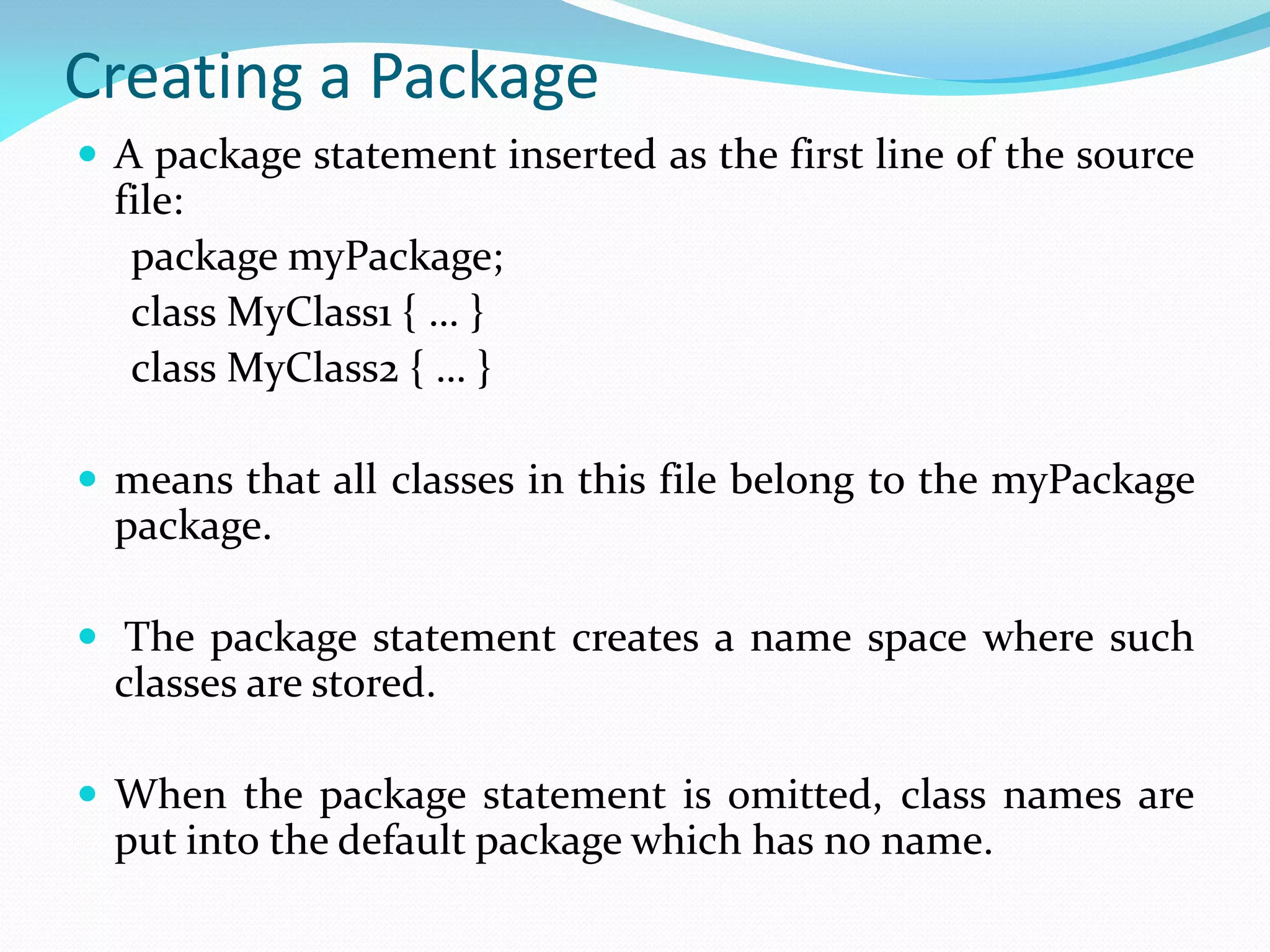 Creating a Package
 A package statement inserted as the first line of the source
file:
package myPackage;
class MyClass1 { … }
class MyClass2 { … }
 means that all classes in this file belong to the myPackage
package.
 The package statement creates a name space where such
classes are stored.
 When the package statement is omitted, class names are
put into the default package which has no name.
 