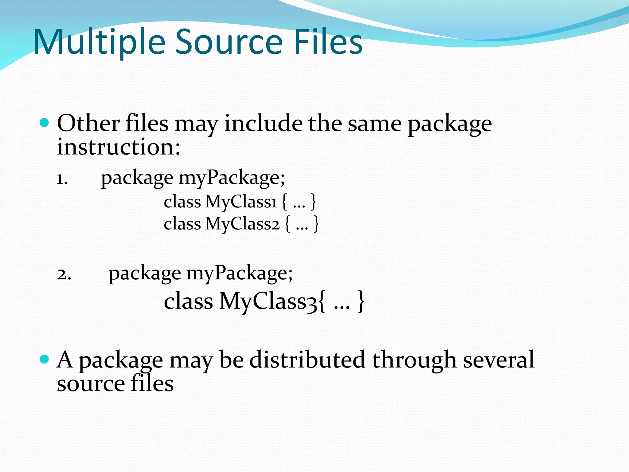 Multiple Source Files
 Other files may include the same package
instruction:
1. package myPackage;
class MyClass1 { … }
class MyClass2 { … }
2. package myPackage;
class MyClass3{ … }
 A package may be distributed through several
source files
 