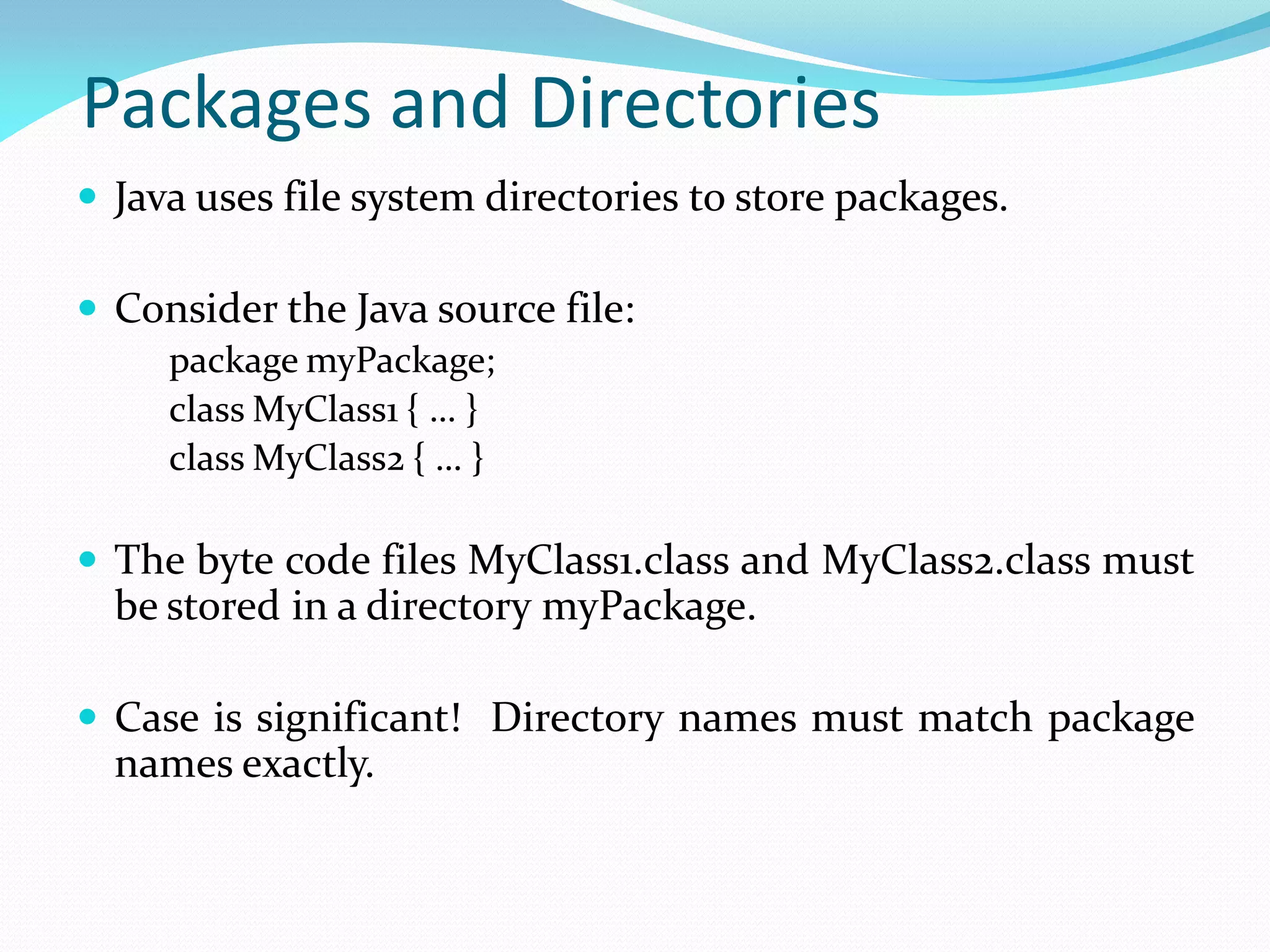 Packages and Directories
 Java uses file system directories to store packages.
 Consider the Java source file:
package myPackage;
class MyClass1 { … }
class MyClass2 { … }
 The byte code files MyClass1.class and MyClass2.class must
be stored in a directory myPackage.
 Case is significant! Directory names must match package
names exactly.
 