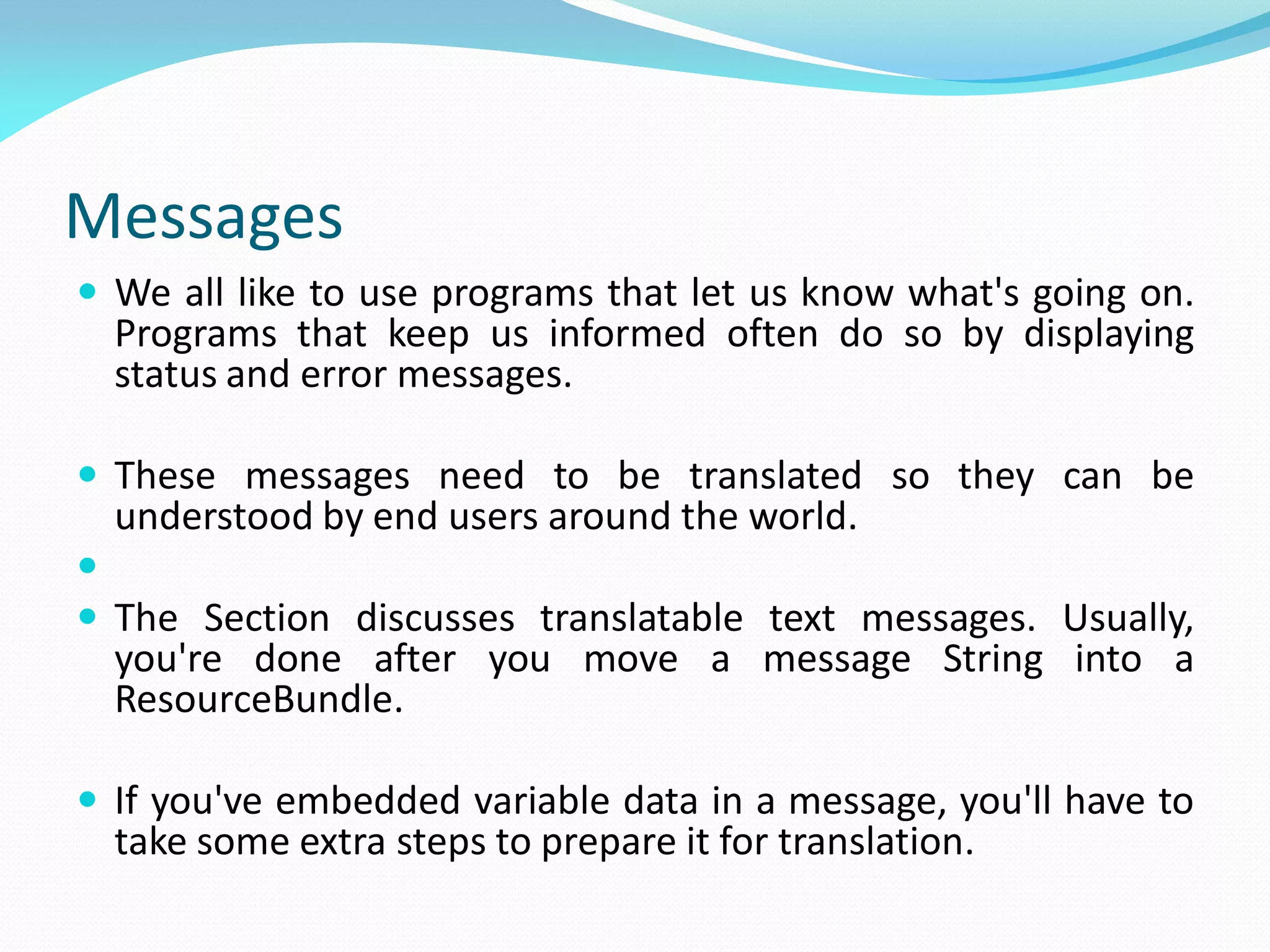 Messages
 We all like to use programs that let us know what's going on.
Programs that keep us informed often do so by displaying
status and error messages.
 These messages need to be translated so they can be
understood by end users around the world.

 The Section discusses translatable text messages. Usually,
you're done after you move a message String into a
ResourceBundle.
 If you've embedded variable data in a message, you'll have to
take some extra steps to prepare it for translation.
 