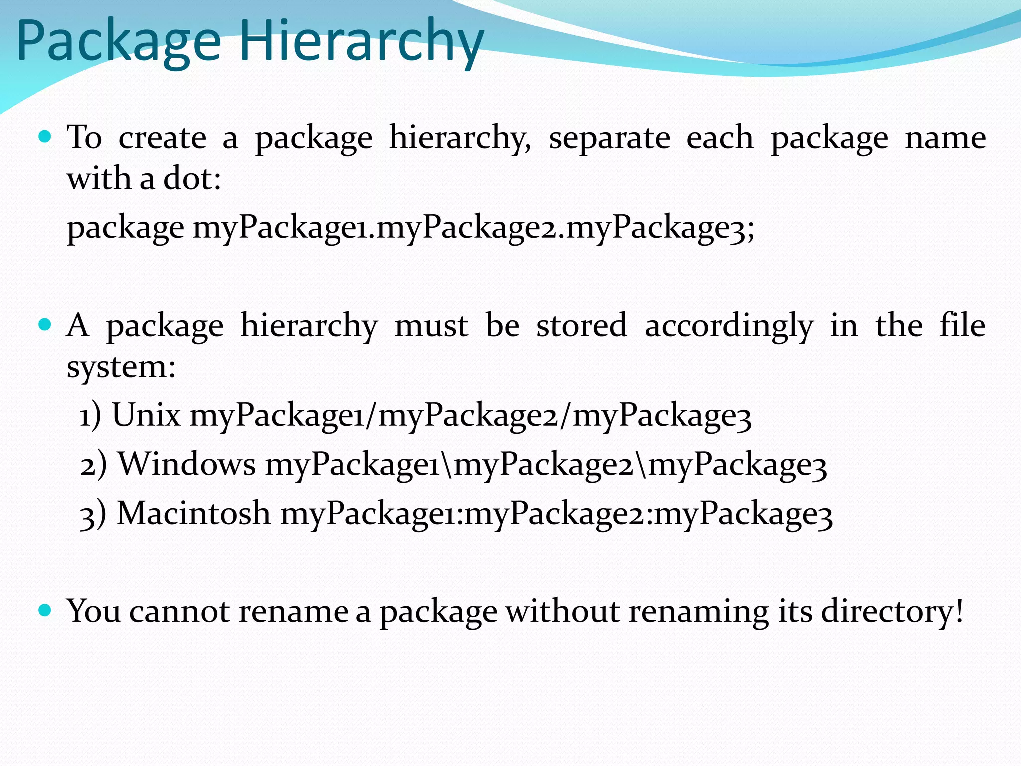 Package Hierarchy
 To create a package hierarchy, separate each package name
with a dot:
package myPackage1.myPackage2.myPackage3;
 A package hierarchy must be stored accordingly in the file
system:
1) Unix myPackage1/myPackage2/myPackage3
2) Windows myPackage1myPackage2myPackage3
3) Macintosh myPackage1:myPackage2:myPackage3
 You cannot rename a package without renaming its directory!
 