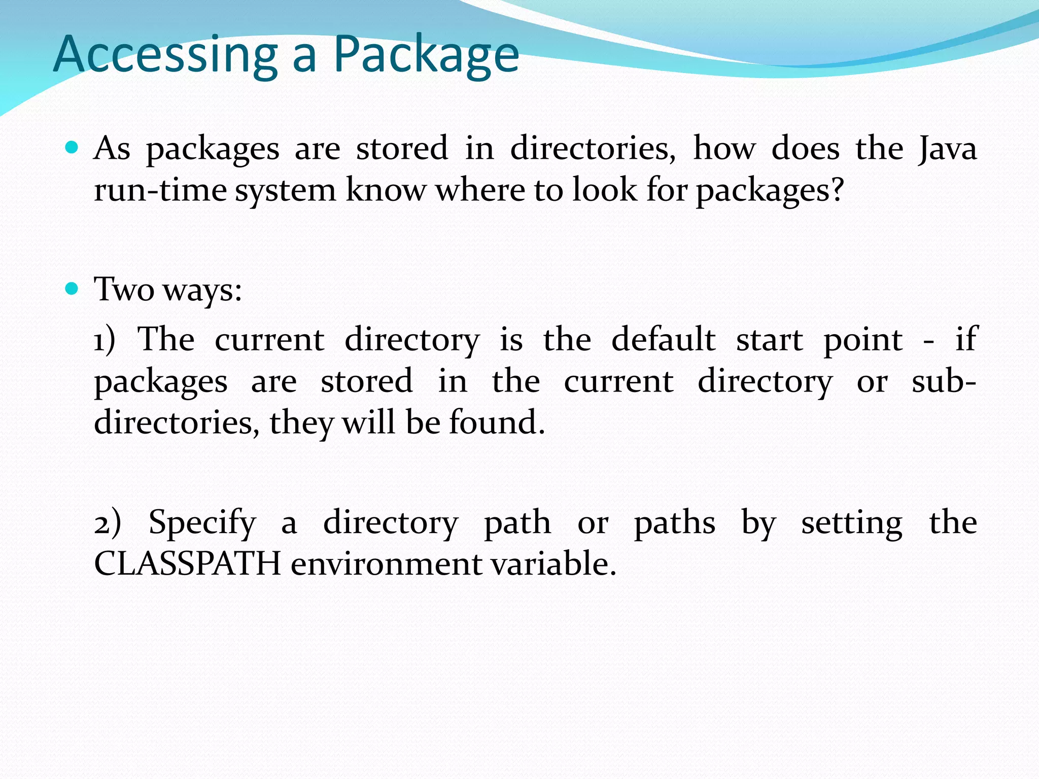 Accessing a Package
 As packages are stored in directories, how does the Java
run-time system know where to look for packages?
 Two ways:
1) The current directory is the default start point - if
packages are stored in the current directory or sub-
directories, they will be found.
2) Specify a directory path or paths by setting the
CLASSPATH environment variable.
 