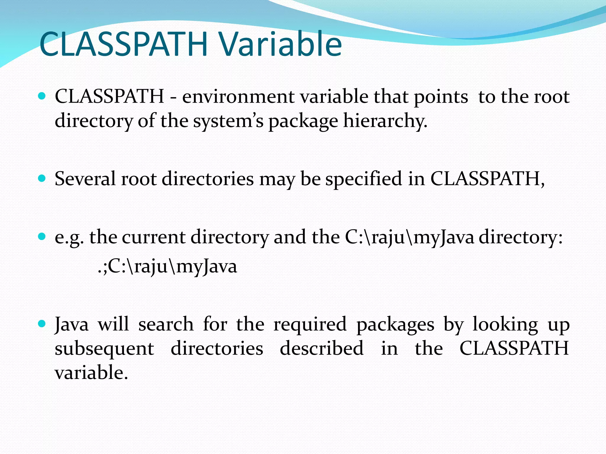 CLASSPATH Variable
 CLASSPATH - environment variable that points to the root
directory of the system’s package hierarchy.
 Several root directories may be specified in CLASSPATH,
 e.g. the current directory and the C:rajumyJava directory:
.;C:rajumyJava
 Java will search for the required packages by looking up
subsequent directories described in the CLASSPATH
variable.
 