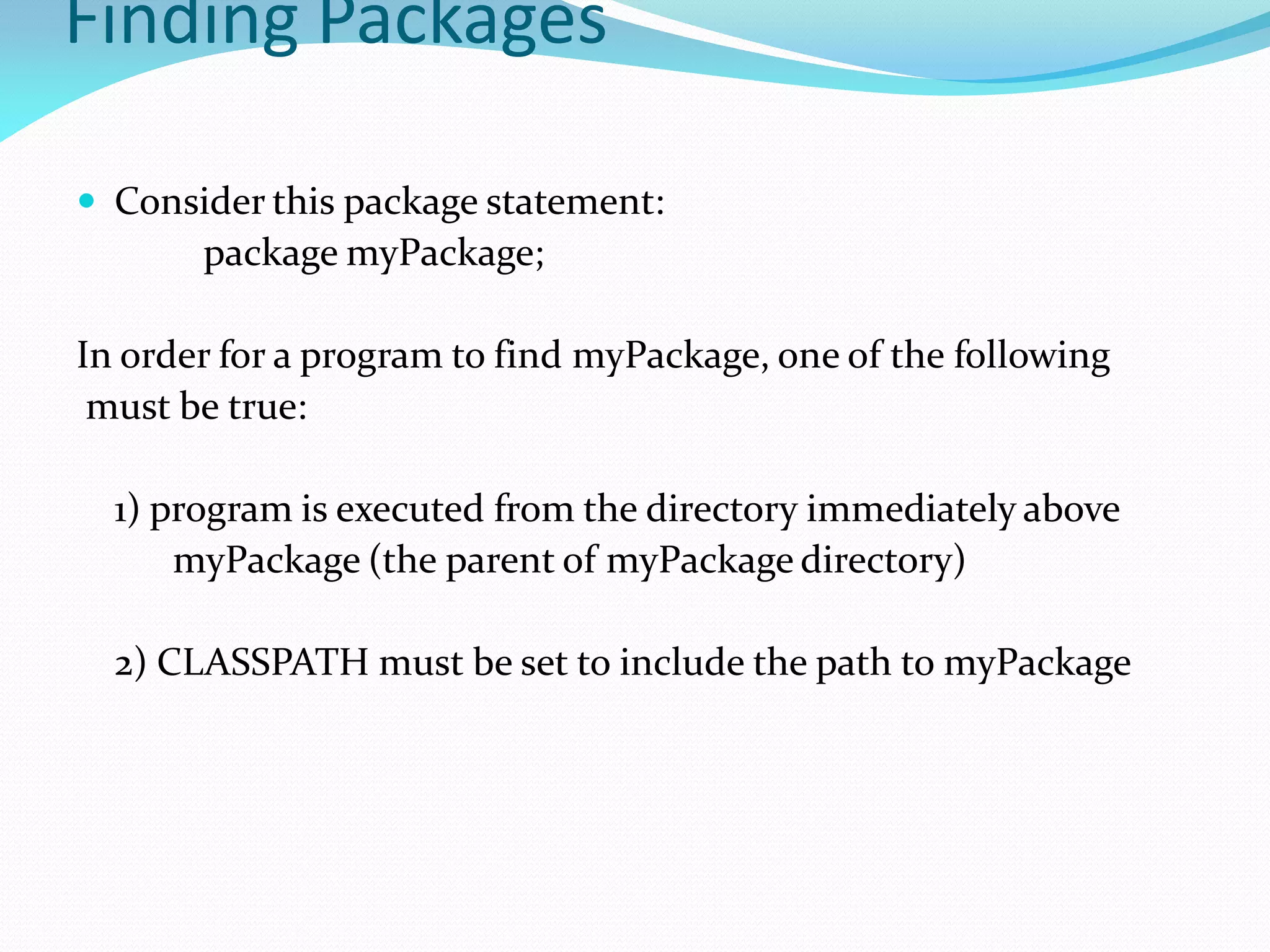 Finding Packages
 Consider this package statement:
package myPackage;
In order for a program to find myPackage, one of the following
must be true:
1) program is executed from the directory immediately above
myPackage (the parent of myPackage directory)
2) CLASSPATH must be set to include the path to myPackage
 