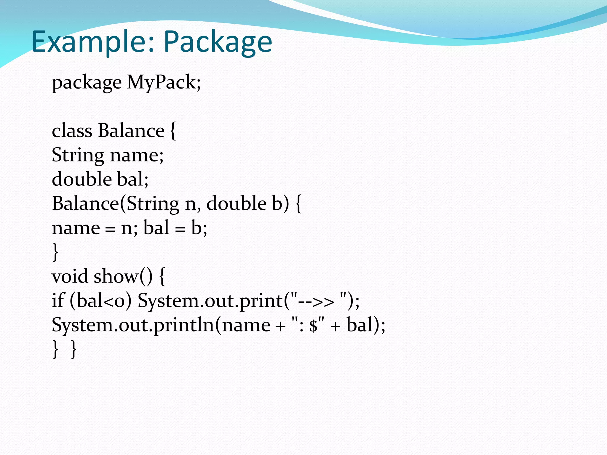 Example: Package
package MyPack;
class Balance {
String name;
double bal;
Balance(String n, double b) {
name = n; bal = b;
}
void show() {
if (bal<0) System.out.print("-->> ");
System.out.println(name + ": $" + bal);
} }
 