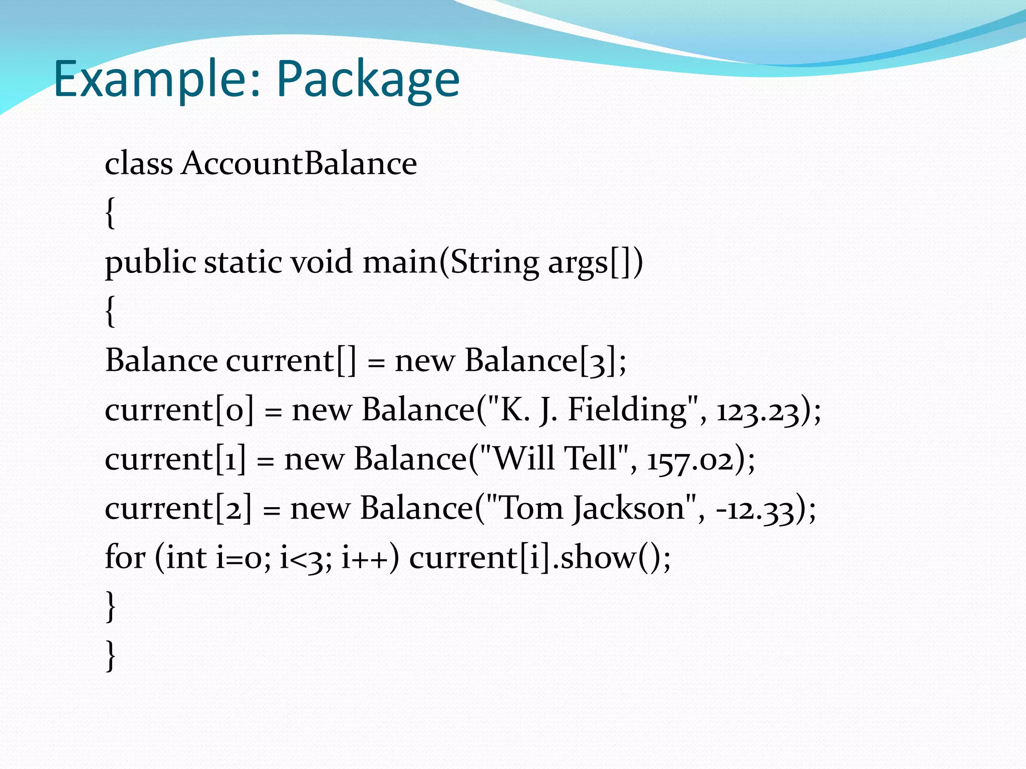 Example: Package
class AccountBalance
{
public static void main(String args[])
{
Balance current[] = new Balance[3];
current[0] = new Balance("K. J. Fielding", 123.23);
current[1] = new Balance("Will Tell", 157.02);
current[2] = new Balance("Tom Jackson", -12.33);
for (int i=0; i<3; i++) current[i].show();
}
}
 