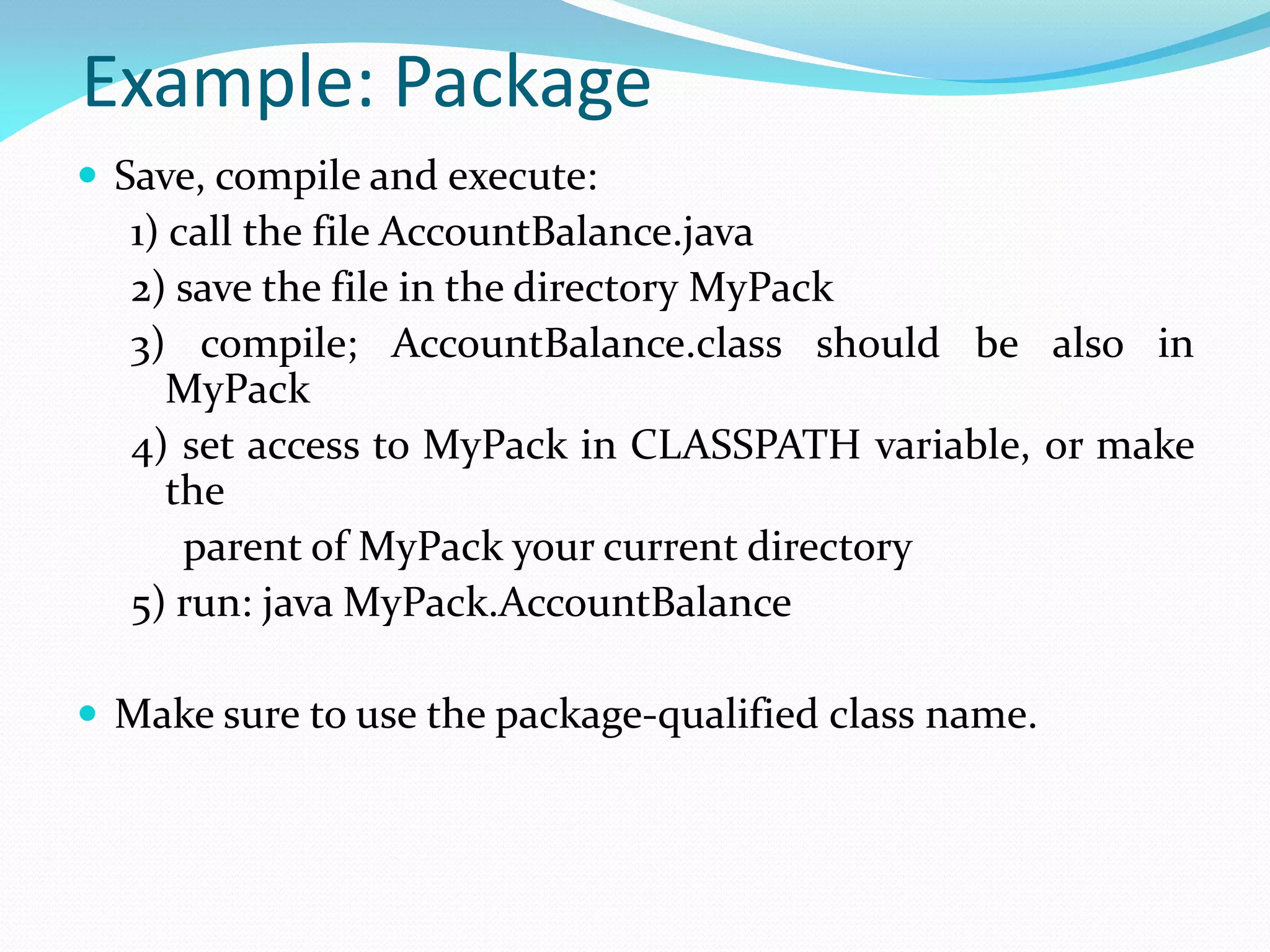 Example: Package
 Save, compile and execute:
1) call the file AccountBalance.java
2) save the file in the directory MyPack
3) compile; AccountBalance.class should be also in
MyPack
4) set access to MyPack in CLASSPATH variable, or make
the
parent of MyPack your current directory
5) run: java MyPack.AccountBalance
 Make sure to use the package-qualified class name.
 